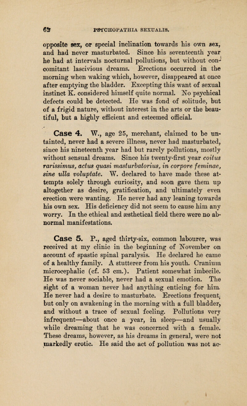 opposite sex, or special inclination towards his own sex, and had never masturbated. Since his seventeenth year he had at intervals nocturnal pollutions, but without com comitant lascivious dreams. Erections occurred in the morning when waking which, however, disappeared at once after emptying the bladder. Excepting this want of sexual instinct K. considered himself quite normal. Ho psychical defects could be detected. He was fond of solitude, but of a frigid nature, without interest in the arts or the beau¬ tiful, but a highly efficient and esteemed official. Case 4. W., age 25, merchant, claimed to be un¬ tainted, never had a severe illness, never had masturbated, since his nineteenth year had but rarely pollutions, mostly without sensual dreams. Since his twenty-first year coitus rarissimus, actus quasi masturbatorius, in corpore feminae, sine ulla voluptate. W. declared to have made these at¬ tempts solely through curiosity, and soon gave them up altogether as desire, gratification, and ultimately even erection were wanting. He never had any leaning towards his own sex. His deficiency did not seem to cause him any worry. In the ethical and sesthetical field there were no ab¬ normal manifestations. Case 5. P., aged thirty-six, common labourer, was received at my clinic in the beginning of November on account of spastic spinal paralysis. He declared he came of a healthy family. A stutterer from his youth. Cranium microcephalic (cf. 53 cm.). Patient somewhat imbecile. He was never sociable, never had a sexual emotion. The sight of a woman never had anything enticing for him He never had a desire to masturbate. Erections frequent^ but only on awakening in the morning with a full bladder, and without a trace of sexual feeling. Pollutions very infrequent-—about once a year, in sleep—and usually while dreaming that he was concerned with a female. These dreams, however, as his dreams in general, were not markedly erotic. He said the act of pollution was not ac- <