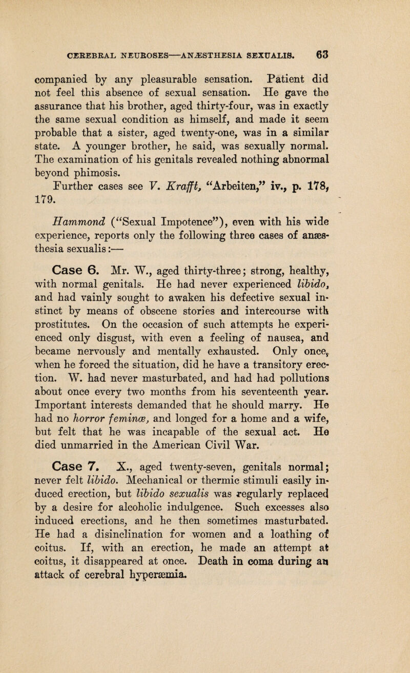 companied by any pleasurable sensation. Patient did not feel this absence of sexual sensation. He gave the assurance that his brother, aged thirty-four, was in exactly the same sexual condition as himself, and made it seem probable that a sister, aged twenty-one, was in a similar state. A younger brother, he said, was sexually normal. The examination of his genitals revealed nothing abnormal beyond phimosis. Further cases see V. Krafft, “Arbeiten,” iv., p. 178, 179. Hammond (“Sexual Impotence”), even with his wide experience, reports only the following three cases of anaes¬ thesia sexualis:— Case 6. Mr. W., aged thirty-three; strong, healthy, with normal genitals. He had never experienced libido, and had vainly sought to awaken his defective sexual in¬ stinct by means of obscene stories and intercourse with prostitutes. On the occasion of such attempts he experi¬ enced only disgust, with even a feeling of nausea, and became nervously and mentally exhausted. Only oncCj, when he forced the situation, did he have a transitory erec¬ tion. W. had never masturbated, and had had pollutions about once every two months from his seventeenth year. Important interests demanded that he should marry. He had no horror femince, and longed for a home and a wife, but felt that he was incapable of the sexual act. He died unmarried in the American Civil War. Case 7. X., aged twenty-seven, genitals normal; never felt libido. Mechanical or thermic stimuli easily in¬ duced erection, but libido sexualis was regularly replaced by a desire for alcoholic indulgence. Such excesses also induced erections, and he then sometimes masturbated. He had a disinclination for women and a loathing of coitus. If, with an erection, he made an attempt at coitus, it disappeared at once. Death in coma during an attack of cerebral hypersemia.