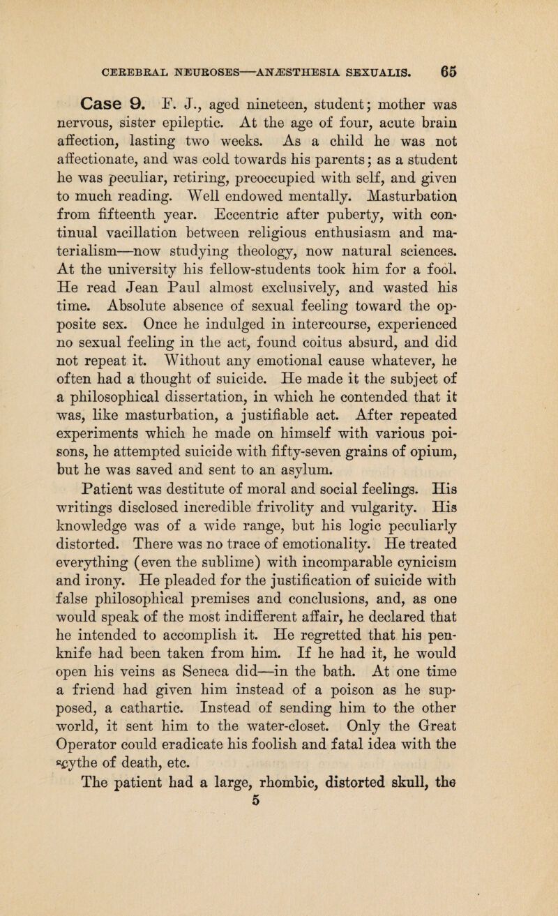 Case 9. F. J., aged nineteen, student; mother was nervous, sister epileptic. At the age of four, acute brain affection, lasting two weeks. As a child he was not affectionate, and was cold towards his parents; as a student he was peculiar, retiring, preoccupied with self, and given to much reading. Well endowed mentally. Masturbation from fifteenth year. Eccentric after puberty, with com tinual vacillation between religious enthusiasm and ma¬ terialism—now studying theology, now natural sciences. At the university his fellow-students took him for a fool. He read Jean Paul almost exclusively, and wasted his time. Absolute absence of sexual feeling toward the op¬ posite sex. Once he indulged in intercourse, experienced no sexual feeling in the act, found coitus absurd, and did not repeat it. Without any emotional cause whatever, he often had a thought of suicide. He made it the subject of a philosophical dissertation, in which he contended that it was, like masturbation, a justifiable act. After repeated experiments which he made on himself with various poi¬ sons, he attempted suicide with fifty-seven grains of opium, but he was saved and sent to an asylum. Patient was destitute of moral and social feelings. His writings disclosed incredible frivolity and vulgarity. His knowledge was of a wide range, but his logic peculiarly distorted. There was no trace of emotionality. He treated everything (even the sublime) with incomparable cynicism and irony. He pleaded for the justification of suicide with false philosophical premises and conclusions, and, as one would speak of the most indifferent affair, he declared that he intended to accomplish it. He regretted that his pen¬ knife had been taken from him. If he had it, he would open his veins as Seneca did—in the bath. At one time a friend had given him instead of a poison as he sup¬ posed, a cathartic. Instead of sending him to the other world, it sent him to the water-closet. Only the Great Operator could eradicate his foolish and fatal idea with the scythe of death, etc. The patient had a large, rhombic, distorted skull, the 5