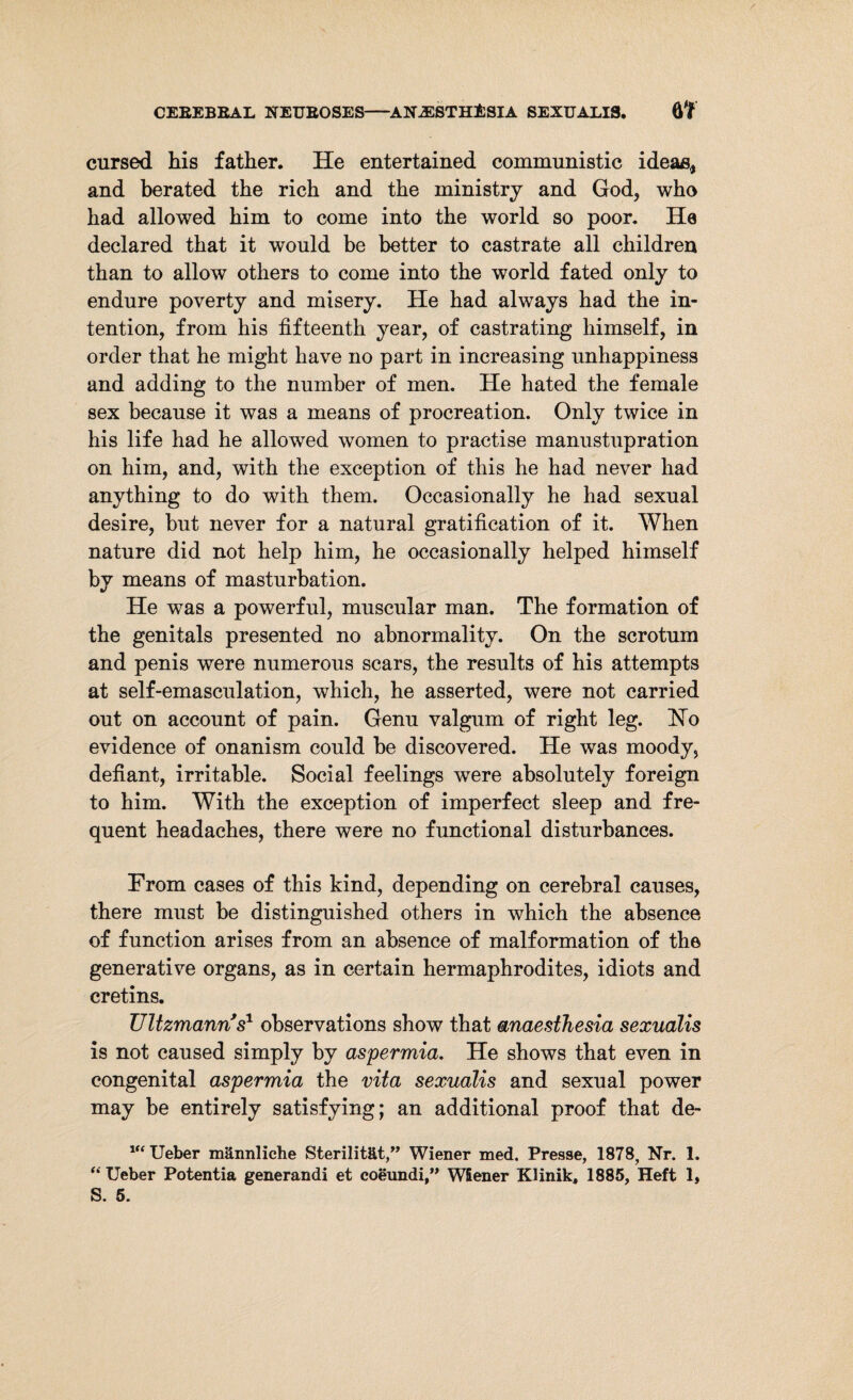 cursed his father. He entertained communistic ideas, and berated the rich and the ministry and God, who had allowed him to come into the world so poor. He declared that it would be better to castrate all children than to allow others to come into the world fated only to endure poverty and misery. He had always had the in¬ tention, from his fifteenth year, of castrating himself, in order that he might have no part in increasing unhappiness and adding to the number of men. He hated the female sex because it was a means of procreation. Only twice in his life had he allowed women to practise manustupration on him, and, with the exception of this he had never had anything to do with them. Occasionally he had sexual desire, but never for a natural gratification of it. When nature did not help him, he occasionally helped himself by means of masturbation. He was a powerful, muscular man. The formation of the genitals presented no abnormality. On the scrotum and penis were numerous scars, the results of his attempts at self-emasculation, which, he asserted, were not carried out on account of pain. Genu valgum of right leg. Ho evidence of onanism could be discovered. He was moody, defiant, irritable. Social feelings were absolutely foreign to him. With the exception of imperfect sleep and fre¬ quent headaches, there were no functional disturbances. From cases of this kind, depending on cerebral causes, there must be distinguished others in which the absence of function arises from an absence of malformation of the generative organs, as in certain hermaphrodites, idiots and cretins. Ultzmann's1 observations show that anaesthesia sexualis is not caused simply by aspermia. He shows that even in congenital aspermia the vita sexualis and sexual power may be entirely satisfying; an additional proof that de- vt Ueber männliche Sterilität,” Wiener med. Presse, 1878, Nr. 1. “ Ueber Potentia generandi et coeundi,” Wiener Klinik, 1885, Heft 1, S. 5.