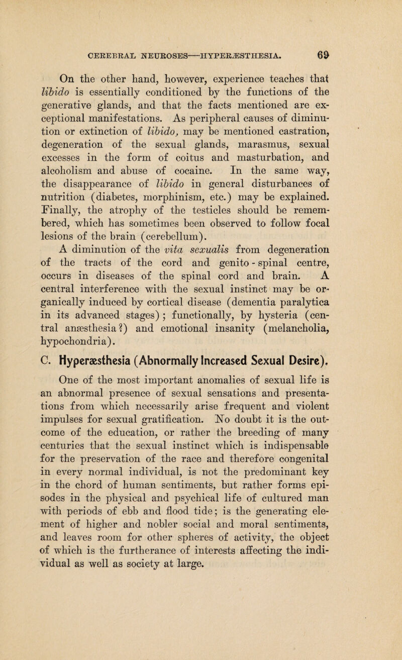 On the other hand, however, experience teaches that libido is essentially conditioned by the functions of the generative glands, and that the facts mentioned are ex¬ ceptional manifestations. As peripheral causes of diminu¬ tion or extinction of libido, may be mentioned castration, degeneration of the sexual glands, marasmus, sexual excesses in the form of coitus and masturbation, and alcoholism and abuse of cocaine. In the same way, the disappearance of libido in general disturbances of nutrition (diabetes, morphinism, etc.) may be explained. Finally, the atrophy of the testicles should be remem¬ bered, which has sometimes been observed to follow focal lesions of the brain (cerebellum). A diminution of the vita sexualis from degeneration of the tracts of the cord and genito - spinal centre, occurs in diseases of the spinal cord and brain. A central interference with the sexual instinct may be or¬ ganically induced by cortical disease (dementia paralytica in its advanced stages) ; functionally, by hysteria (cen¬ tral anaesthesia ?) and emotional insanity (melancholia, hypochondria). C. Hyperesthesia (Abnormally Increased Sexual Desire), One of the most important anomalies of sexual life is an abnormal presence of sexual sensations and presenta¬ tions from which necessarily arise frequent and violent impulses for sexual gratification. Ho doubt it is the out¬ come of the education, or rather the breeding of many centuries that the sexual instinct which is indispensable for the preservation of the race and therefore congenital in every normal individual, is not the predominant key in the chord of human sentiments, but rather forms epi¬ sodes in the physical and psychical life of cultured man with periods of ebb and flood tide; is the generating ele¬ ment of higher and nobler social and moral sentiments, and leaves room for other spheres of activity, the object of which is the furtherance of interests affecting the indi¬ vidual as well as society at large.