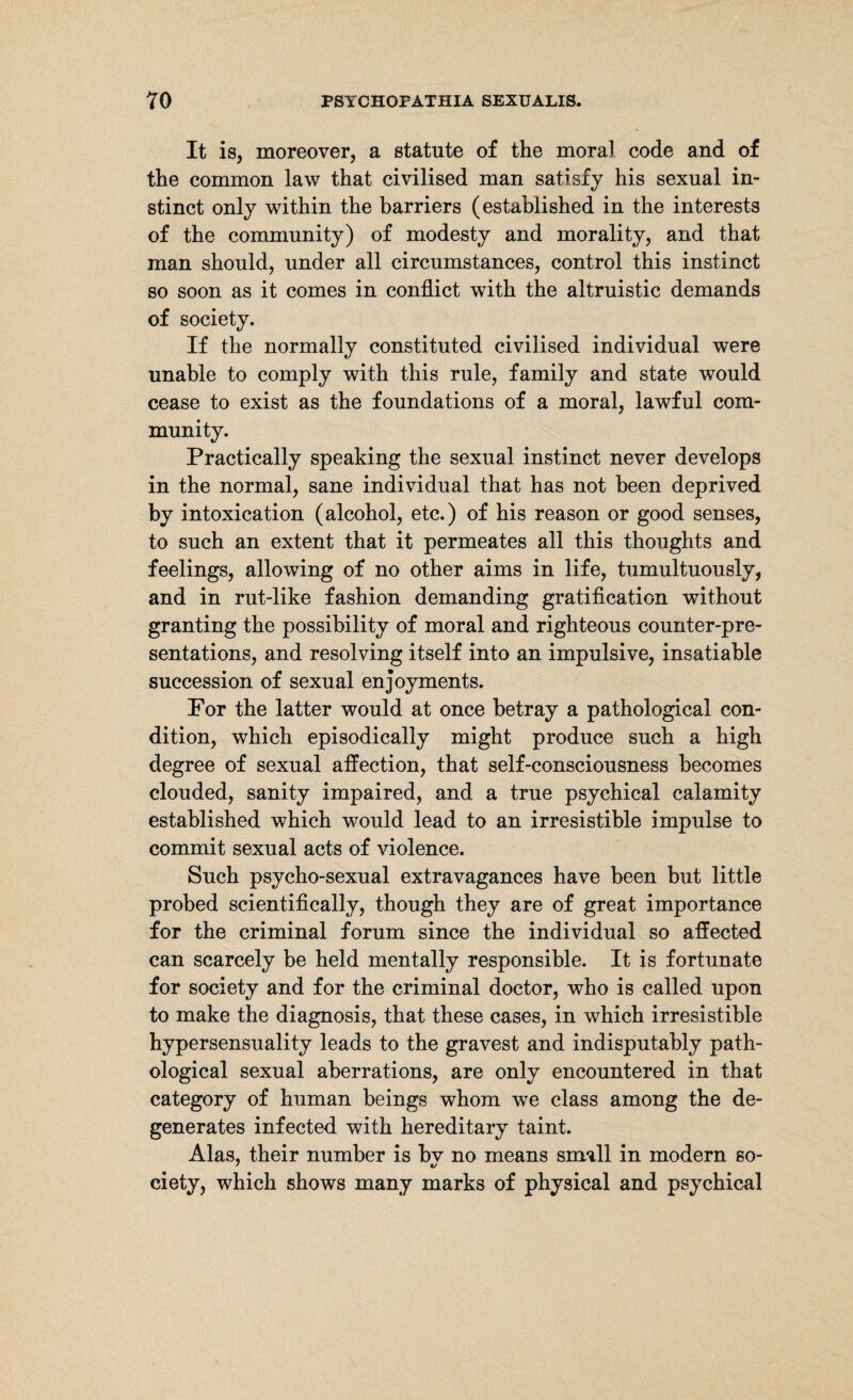 It is, moreover, a statute of the moral code and of the common law that civilised man satisfy his sexual in¬ stinct only within the barriers (established in the interests of the community) of modesty and morality, and that man should, under all circumstances, control this instinct so soon as it comes in conflict with the altruistic demands of society. If the normally constituted civilised individual were unable to comply with this rule, family and state would cease to exist as the foundations of a moral, lawful com¬ munity. Practically speaking the sexual instinct never develops in the normal, sane individual that has not been deprived by intoxication (alcohol, etc.) of his reason or good senses, to such an extent that it permeates all this thoughts and feelings, allowing of no other aims in life, tumultuously, and in rut-like fashion demanding gratification without granting the possibility of moral and righteous counter-pre¬ sentations, and resolving itself into an impulsive, insatiable succession of sexual enjoyments. For the latter would at once betray a pathological con¬ dition, which episodically might produce such a high degree of sexual affection, that self-consciousness becomes clouded, sanity impaired, and a true psychical calamity established which would lead to an irresistible impulse to commit sexual acts of violence. Such psycho-sexual extravagances have been but little probed scientifically, though they are of great importance for the criminal forum since the individual so affected can scarcely be held mentally responsible. It is fortunate for society and for the criminal doctor, who is called upon to make the diagnosis, that these cases, in which irresistible hypersensuality leads to the gravest and indisputably path¬ ological sexual aberrations, are only encountered in that category of human beings whom we class among the de¬ generates infected with hereditary taint. Alas, their number is bv no means small in modern so- ciety, which shows many marks of physical and psychical