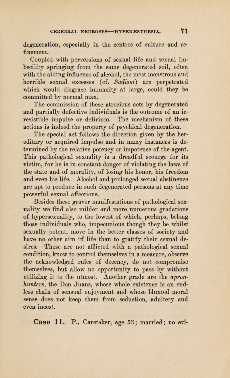 degeneration, especially in tlie centres of culture and re* finement. Coupled with perversions of sexual life and sexual im¬ becility springing from the same degenerated soil, often with the aiding influence of alcohol, the most monstrous and horrible sexual excesses (cf. Sadism) are perpetrated which would disgrace humanity at large, could they be committed by normal man. The commission of these atrocious acts by degenerated and partially defective individuals is the outcome of an ir¬ resistible impulse or delirium. The mechanism of these actions is indeed the property of psychical degeneration. The special act follows the direction given by the her¬ editary or acquired impulse and in many instances is de¬ termined by the relative potency or impotence of the agent. This pathological sexuality is a dreadful scourge for its victim, for he is in constant danger of violating the laws of the state and of morality, of losing his honor, his freedom and even his life. Alcohol and prolonged sexual abstinence are apt to produce in such degenerated persons at any time powerful sexual affections. Besides these graver manifestations of pathological sex¬ uality we find also milder and more numerous gradations of hypersexuality, to the lowest of which, perhaps, belong those individuals who, impecunious though they be whilst sexually potent, move in the better classes of society and have no other aim in life than to gratify their sexual de¬ sires. These are not afflicted with a pathological sexual condition, know to control themselves in a measure, observe the acknowledged rules of decency, do not compromise themselves, but allow no opportunity to pass by without utilizing it to the utmost. Another grade are the apron- hunters, the Don Juans, whose whole existence is an end¬ less chain of sensual enjoyment and whose blunted moral sense does not keep them from seduction, adultery and even incest. Case 11. P., Caretaker, age 53; married; no evi-