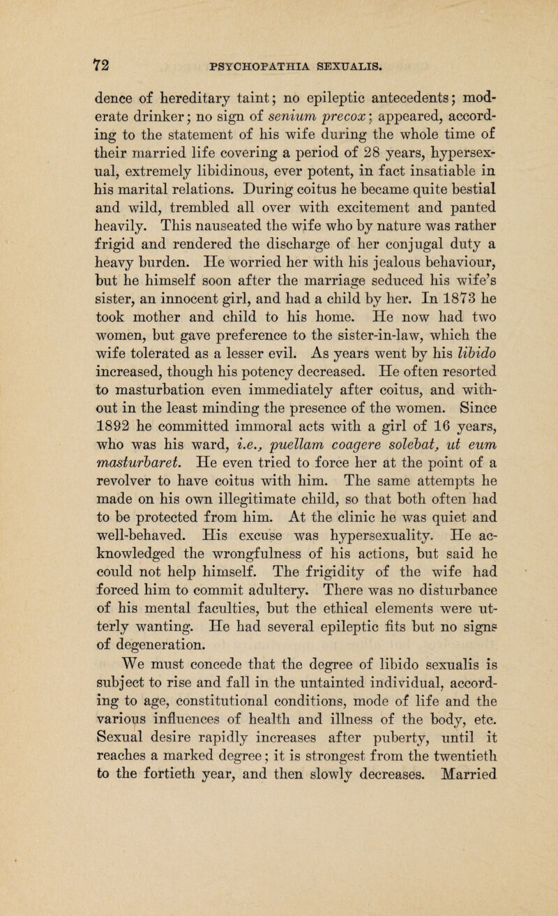 dence of hereditary taint; no epileptic antecedents; mod¬ erate drinker; no sign of senium precox; appeared, accord¬ ing to the statement of his wife during the whole time of their married life covering a period of 28 years, hypersex- ual, extremely libidinous, ever potent, in fact insatiable in his marital relations. During coitus he became quite bestial and wild, trembled all over with excitement and panted heavily. This nauseated the wife who by nature was rather frigid and rendered the discharge of her conjugal duty a heavy burden. He worried her with his jealous behaviour, but he himself soon after the marriage seduced his wife’s sister, an innocent girl, and had a child by her. In 1873 he took mother and child to his home. He now had two women, but gave preference to the sister-in-law, which the wife tolerated as a lesser evil. As years went by his libido increased, though his potency decreased. He often resorted to masturbation even immediately after coitus, and with¬ out in the least minding the presence of the women. Since 1892 he committed immoral acts with a girl of 16 years, who was his ward, i.epuellam coagere solebat, ut eum maslurbaret. He even tried to force her at the point of a revolver to have coitus with him. The same attempts he made on his own illegitimate child, so that both often had to be protected from him. At the clinic he was quiet and well-behaved. His excuse was hypersexuality. He ac¬ knowledged the wrongfulness of his actions, but said he could not help himself. The frigidity of the wife had forced him to commit adultery. There was no disturbance of his mental faculties, but the ethical elements were ut¬ terly wanting. He had several epileptic tits but no signs of degeneration. We must concede that the degree of libido sexualis is subject to rise and fall in the untainted individual, accord¬ ing to age, constitutional conditions, mode of life and the various influences of health and illness of the body, etc. Sexual desire rapidly increases after puberty, until it reaches a marked degree; it is strongest from the twentieth to the fortieth year, and then slowly decreases. Married