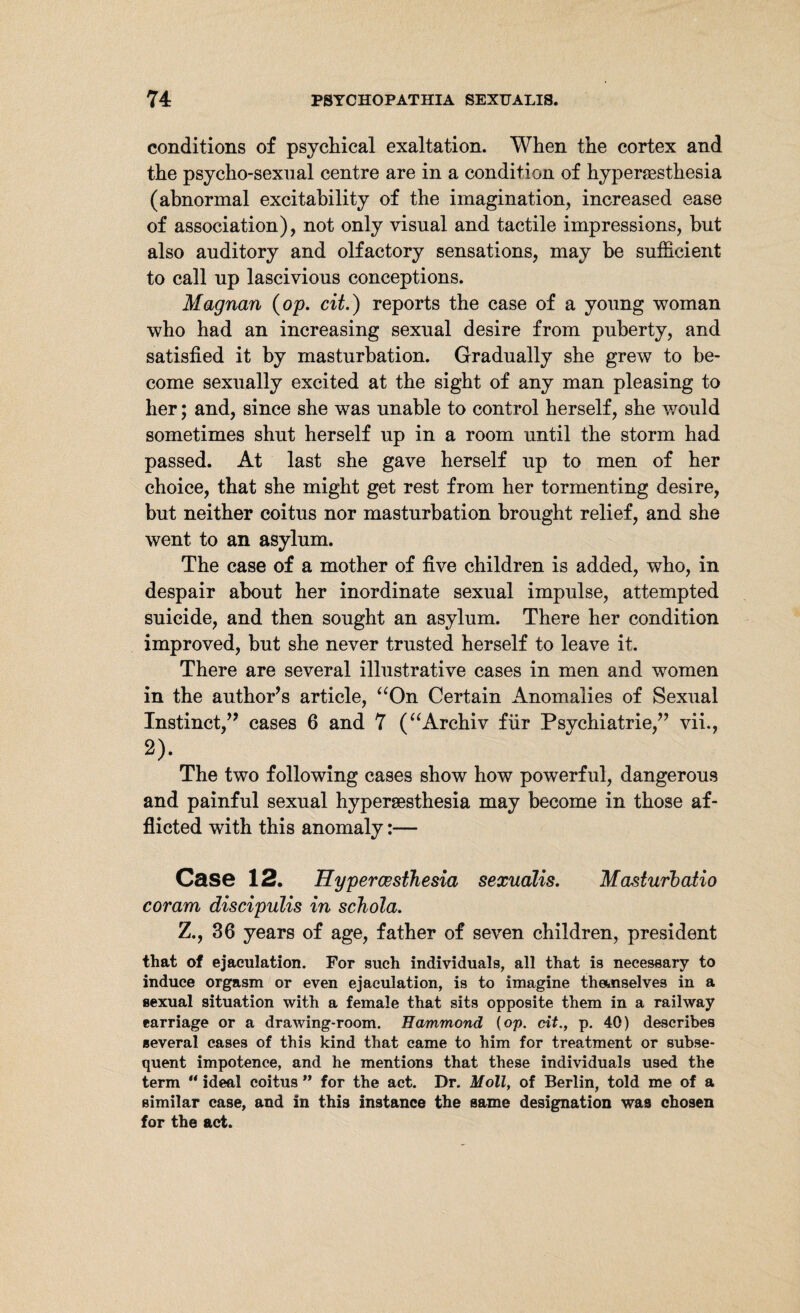 conditions of psychical exaltation. When the cortex and the psycho-sexual centre are in a condition of hyperesthesia (abnormal excitability of the imagination, increased ease of association), not only visual and tactile impressions, but also auditory and olfactory sensations, may be sufficient to call up lascivious conceptions. Magnan (op. cit.) reports the case of a young woman who had an increasing sexual desire from puberty, and satisfied it by masturbation. Gradually she grew to be¬ come sexually excited at the sight of any man pleasing to her; and, since she was unable to control herself, she would sometimes shut herself up in a room until the storm had passed. At last she gave herself up to men of her choice, that she might get rest from her tormenting desire, but neither coitus nor masturbation brought relief, and she went to an asylum. The case of a mother of five children is added, who, in despair about her inordinate sexual impulse, attempted suicide, and then sought an asylum. There her condition improved, but she never trusted herself to leave it. There are several illustrative cases in men and women in the author’s article, “On Certain Anomalies of Sexual Instinct,” cases 6 and 7 (“Archiv für Psychiatrie,” vii., 2). The two following cases show how powerful, dangerous and painful sexual hypersesthesia may become in those af¬ flicted with this anomaly:— Case 12. Hypercesthesia sexualis. Masturbatio coram discipulis in schola. Z., 36 years of age, father of seven children, president that of ejaculation. For such individuals, all that is necessary to induce orgasm or even ejaculation, is to imagine themselves in a sexual situation with a female that sits opposite them in a railway earriage or a drawing-room. Hammond {op. cit., p. 40) describes several cases of this kind that came to him for treatment or subse¬ quent impotence, and he mentions that these individuals used the term “ ideal coitus ” for the act. Dr. Moll, of Berlin, told me of a similar case, and in this instance the same designation was chosen for the act.