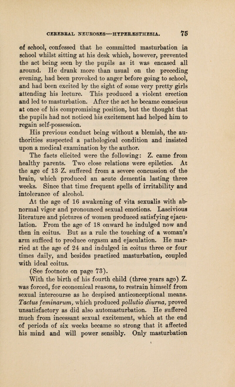 of school, confessed that he committed masturbation in school whilst sitting at his desk which, however, prevented the act being seen by the pupils as it was encased all around. He drank more than usual on the preceding evening, had been provoked to anger before going to school, and had been excited by the sight of some very pretty girls attending his lecture. This produced a violent erection and led to masturbation. After the act he became conscious at once of his compromising position, but the thought that the pupils had not noticed his excitement had helped him to regain self-possession. His previous conduct being without a blemish, the au¬ thorities suspected a pathological condition and insisted upon a medical examination by the author. The facts elicited were the following: Z. came from healthy parents. Two close relations were epiletics. At the age of 13 Z. suffered from a severe concussion of the brain, which produced an acute dementia lasting three weeks. Since that time frequent spells of irritability and intolerance of alcohol. At the age of 16 awakening of vita sexualis with ab¬ normal vigor and pronounced sexual emotions. Lascivious literature and pictures of women produced satisfying ejacu¬ lation. From the age of 18 onward he indulged now and then in coitus. But as a rule the touching of a woman’s arm sufficed to produce orgasm and ejaculation. He mar¬ ried at the age of 24 and indulged in coitus three or four times daily, and besides practised masturbation, coupled with ideal coitus. (See footnote on page 73). With the birth of his fourth child (three years ago) Z. was forced, for economical reasons, to restrain himself from sexual intercourse as he despised anticonceptional means. Tactus feminarum, which produced pollutio diurna, proved unsatisfactory as did also automasturbation. He suffered much from incessant sexual excitement, which at the end of periods of six weeks became so strong that it affected his mind and will power sensibly. Only masturbation