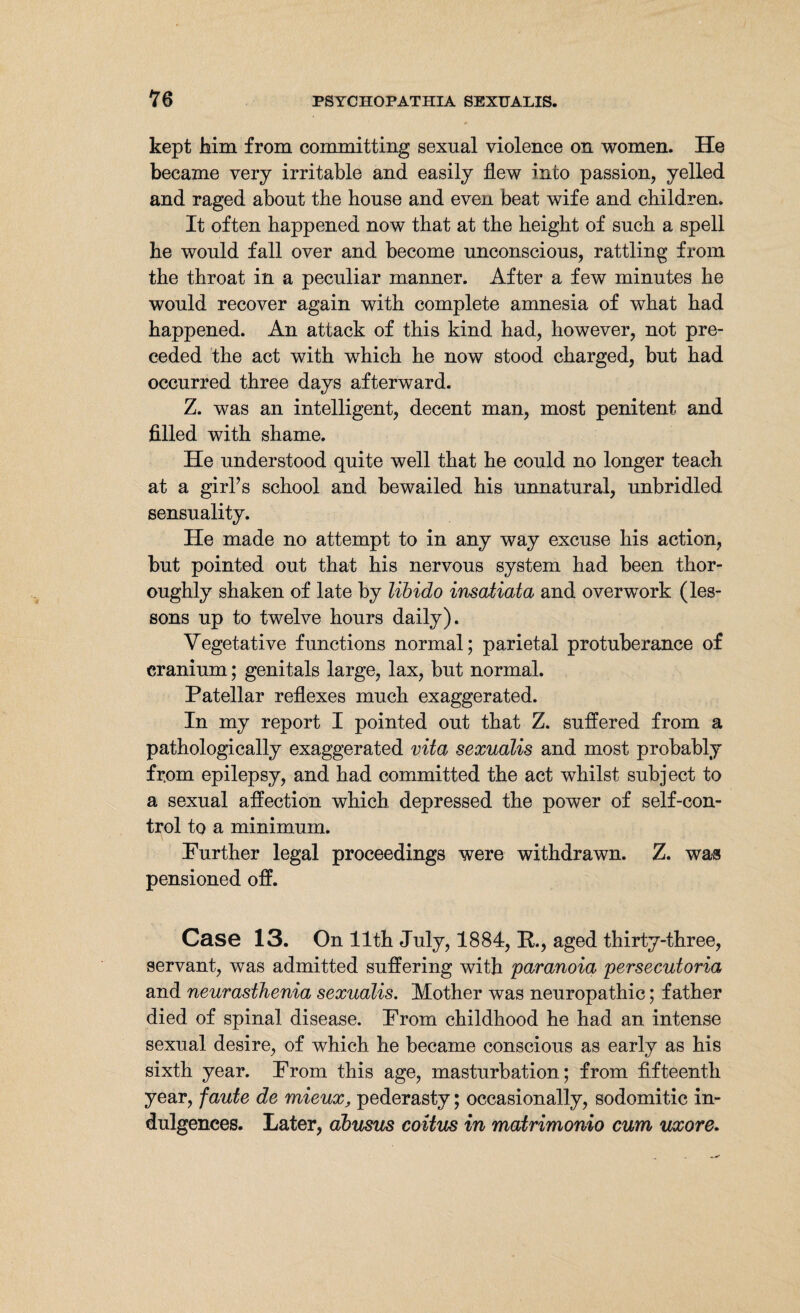 kept Mm from committing sexual violence on women. He became very irritable and easily flew into passion, yelled and raged about the house and even beat wife and children. It often happened now that at the height of such a spell he would fall over and become unconscious, rattling from the throat in a peculiar manner. After a few minutes he would recover again with complete amnesia of what had happened. An attack of this kind had, however, not pre¬ ceded the act with which he now stood charged, but had occurred three days afterward. Z. was an intelligent, decent man, most penitent and filled with shame. He understood quite well that he could no longer teach at a girls school and bewailed his unnatural, unbridled sensuality. He made no attempt to in any way excuse his action, but pointed out that his nervous system had been thor¬ oughly shaken of late by libido insatiata and overwork (les¬ sons up to twelve hours daily). Vegetative functions normal; parietal protuberance of cranium; genitals large, lax, but normal. Patellar reflexes much exaggerated. In my report I pointed out that Z. suffered from a pathologically exaggerated vita sexualis and most probably from epilepsy, and had committed the act whilst subject to a sexual affection which depressed the power of self-con¬ trol to a minimum. Purther legal proceedings were withdrawn. Z. was pensioned off. Case 13. On 11th July, 1884, B., aged thirty-three, servant, was admitted suffering with paranoia persecutoria and neurasthenia sexualis. Mother was neuropathic; father died of spinal disease. From childhood he had an intense sexual desire, of which he became conscious as early as his sixth year. From this age, masturbation; from fifteenth year, faute de mieux, pederasty; occasionally, sodomitic in¬ dulgences. Later, ahusus coitus in matrimonio cum uxore.