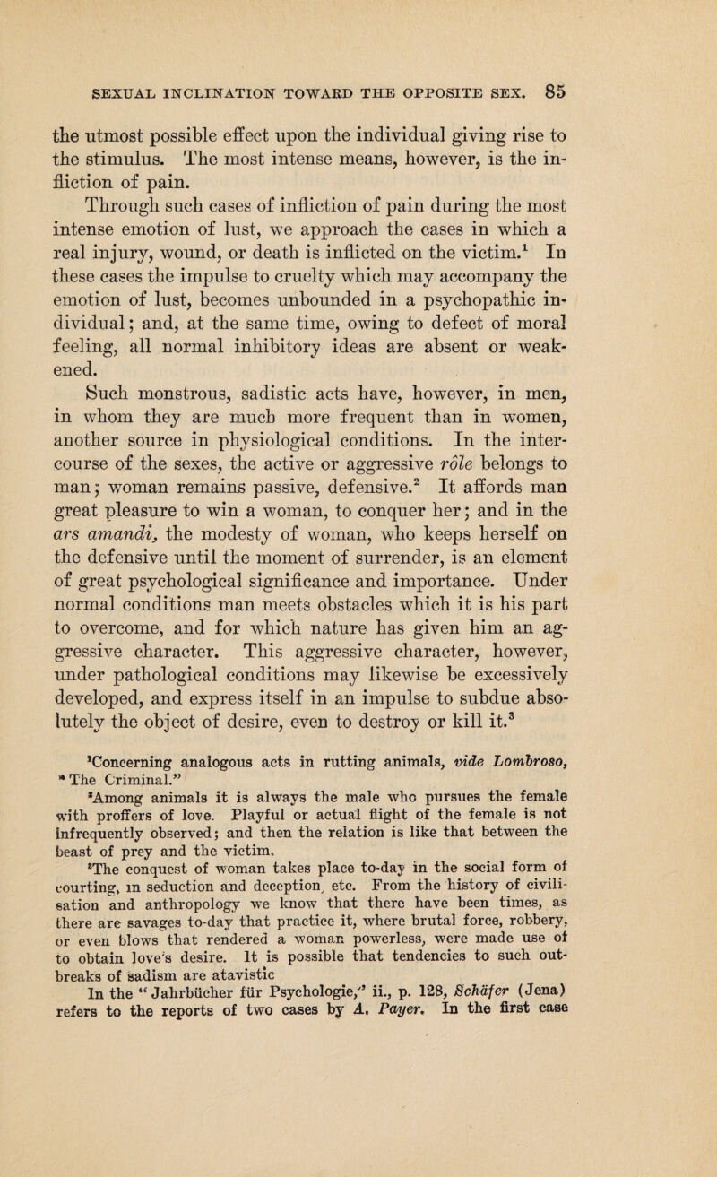 the utmost possible effect upon the individual giving rise to the stimulus. The most intense means, however, is the in¬ fliction of pain. Through such cases of infliction of pain during the most intense emotion of lust, we approach the cases in which a real injury, wound, or death is inflicted on the victim.1 In these cases the impulse to cruelty which may accompany the emotion of lust, becomes unbounded in a psychopathic in¬ dividual ; and, at the same time, owing to defect of moral feeling, all normal inhibitory ideas are absent or weak¬ ened. Such monstrous, sadistic acts have, however, in men, in whom they are much more frequent than in women, another source in physiological conditions. In the inter¬ course of the sexes, the active or aggressive role belongs to man; woman remains passive, defensive.2 It affords man great pleasure to win a woman, to conquer her; and in the ars amandin the modesty of woman, who keeps herself on the defensive until the moment of surrender, is an element of great psychological significance and importance. Under normal conditions man meets obstacles which it is his part to overcome, and for which nature has given him an ag¬ gressive character. This aggressive character, however, under pathological conditions may likewise be excessively developed, and express itself in an impulse to subdue abso¬ lutely the object of desire, even to destroy or kill it.3 Concerning analogous acts in rutting animals, vide Lombroso, * The Criminal.” *Among animals it is always the male who pursues the female with proffers of love. Playful or actual flight of the female is not infrequently observed; and then the relation is like that between the beast of prey and the victim, The conquest of woman takes place to-day in the social form of courting, m seduction and deception, etc. From the history of civili¬ sation and anthropology we know that there have been times, as there are savages to-day that practice it, where brutal force, robbery, or even blows that rendered a woman powerless, were made use of to obtain love's desire. It is possible that tendencies to such out¬ breaks of sadism are atavistic In the “Jahrbücher für Psychologie/’ ii., p. 128, Schäfer (Jena) refers to the reports of two cases by A. Payer. In the first case