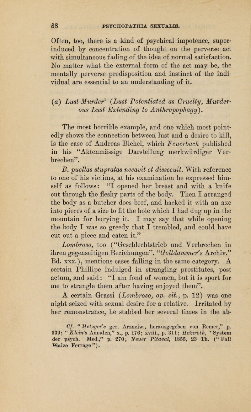 Often, too, there is a kind of psychical impotence, super¬ induced by concentration of thought on the perverse act with simultaneous fading of the idea of normal satisfaction. 1STo matter what the external form of the act may be, the mentally perverse predisposition and instinct of the indi¬ vidual are essential to an understanding of it. (a) Lust-Murder1 (Lust Potentiated as Cruelty, Murder¬ ous Lust Extending to Anthropophagy). The most horrible example, and one which most point¬ edly shows the connection between lust and a desire to kill, is the case of Andreas Bichel, which Feuerbach published in his “Aktenmässige Darstellung merkwürdiger Ver¬ brechen”. B. puellas stupratas necavit et dissecuit. With reference to one of his victims, at his examination he expressed him¬ self as follows: “I opened her breast and with a knife cut through the fleshy parts of the body. Then I arranged the body as a butcher does beef, and hacked it with an axe into pieces of a size to fit the hole which I had dug up in the mountain for burying it. I may say that while opening the body I was so greedy that I trembled, and could have cut out a piece and eaten it.” Lombroso, too (“Geschlechtstrieb und Verbrechen in ihren gegenseitigen Beziehungen”. uGoltdammers Archiv.” Bd. xxx.), mentions cases falling in the same category. A certain Phillipe indulged in strangling prostitutes, post actum, and said: “I am fond of women, but it is sport for me to strangle them after having enjoyed them”. A certain Grassi (Lombroso, op. citp. 12) was one night seized with sexual desire for a relative. Irritated by her remonstrance, he stabbed her several times in the ab- Cf. “Metzger’s ger. Arzneiw., herausgegeben von Remer,” p. 539; “ Klein’s Annalen,” x., p. 176; xviii., p. 311; Heinroth, “ System der psych. Med.,” p. 270; Neuer Pitaval, 1855, 23 Th. (“Fall maize Ferrage”).