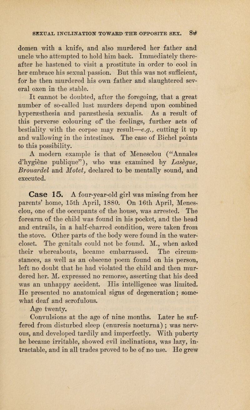 domen with a knife, and also murdered her father and uncle who attempted to hold him hack. Immediately there¬ after he hastened to visit, a prostitute in order to cool in her embrace his sexual passion. But this was not sufficient, for he then murdered his own father and slaughtered sev¬ eral oxen in the stable. It cannot be doubted, after the foregoing, that a great number of so-called lust murders depend upon combined hypersesthesia and parsesthesia sexualis. As a result of this perverse colouring of* the feelings, further acts of bestiality with the corpse may result—e.g., cutting it up and wallowing in the intestines. The case of Bichel points to this possibility. A modern example is that of Menesclou (“Annales d’hygiene publique”), who was examined by Lashgue, Brouardel and Motet, declared to be mentally sound, and executed. Case 15. A four-year-old girl was missing from her parents’ home, 15th April, 1880. On 16th April, Menes- clou, one of the occupants of the house, was arrested. The forearm of the child was found in his pocket, and the head and entrails, in a half-charred condition, were taken from the stove. Other parts of the body were found in the water- closet. The genitals could not be found. M., when asked their whereabouts, became embarrassed. The circum¬ stances, as well as an obscene poem found on his person, left no doubt that he had violated the child and then mur¬ dered her. M. expressed no remorse, asserting that his deed was an unhappy accident. His intelligence was limited. He presented no anatomical signs of degeneration; some¬ what deaf and scrofulous. Age twenty. Convulsions at the age of nine months. Later he suf¬ fered from disturbed sleep (enuresis nocturna) ; was nerv¬ ous, and developed tardily and imperfectly. With puberty he became irritable, showed evil inclinations, was lazy, in¬ tractable, and in all trades proved to be of no use. He grew