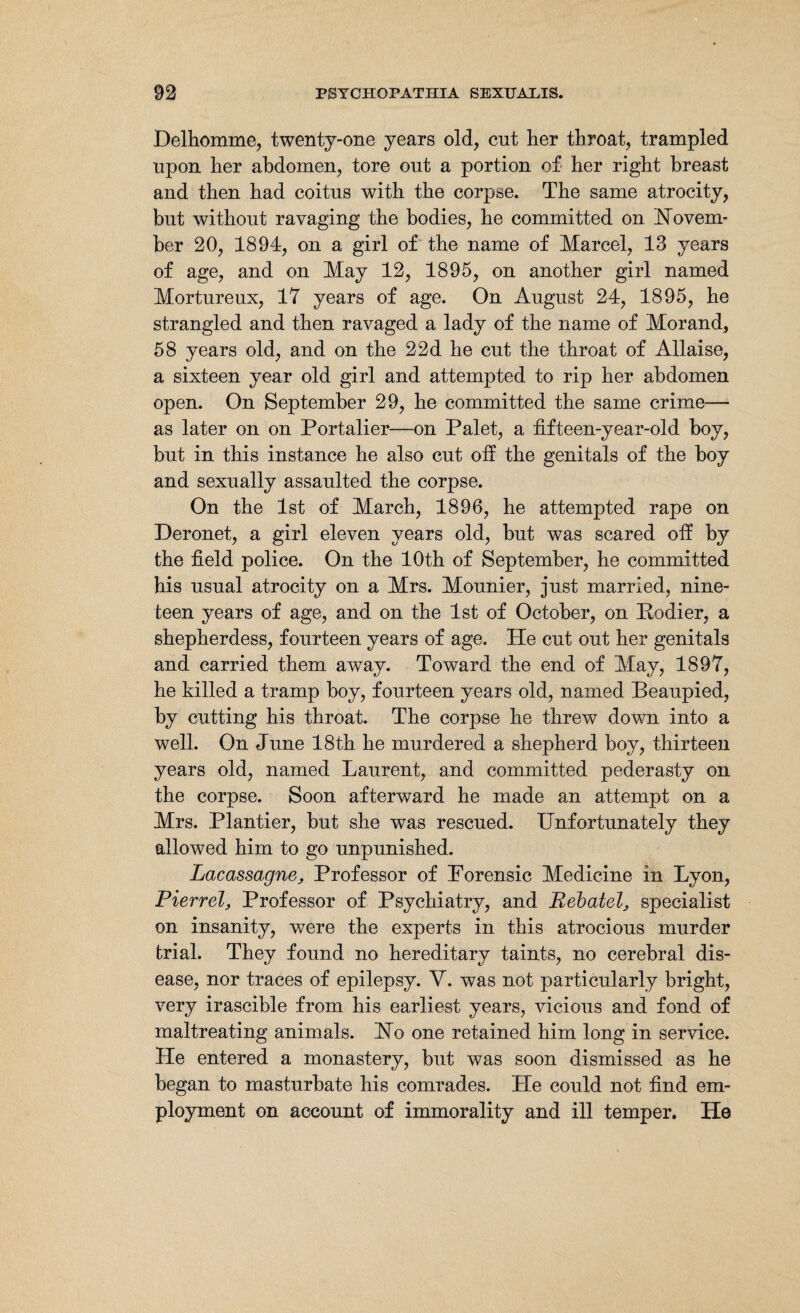 Delhomme, twenty-one years old, cut her throat, trampled upon her abdomen, tore out a portion of her right breast and then had coitus with the corpse. The same atrocity, but without ravaging the bodies, he committed on Novem¬ ber 20, 1894, on a girl of the name of Marcel, 13 years of age, and on May 12, 1895, on another girl named Mortureux, 17 years of age. On August 24, 1895, he strangled and then ravaged a lady of the name of Morand, 58 years old, and on the 22d he cut the throat of Allaise, a sixteen year old girl and attempted to rip her abdomen open. On September 29, he committed the same crime— as later on on Portalier—on Palet, a fifteen-year-old boy, but in this instance he also cut off the genitals of the boy and sexually assaulted the corpse. On the 1st of March, 1896, he attempted rape on Deronet, a girl eleven years old, but was scared off by the field police. On the 10th of September, he committed his usual atrocity on a Mrs. Mounier, just married, nine¬ teen years of age, and on the 1st of October, on Kodier, a shepherdess, fourteen years of age. He cut out her genitals and carried them away. Toward the end of May, 1897, he killed a tramp boy, fourteen years old, named Beaupied, by cutting his throat. The corpse he threw down into a well. On dune 18th he murdered a shepherd boy, thirteen years old, named Laurent, and committed pederasty on the corpse. Soon afterward he made an attempt on a Mrs. Plantier, but she was rescued. Unfortunately they allowed him to go unpunished. Lacassagne, Professor of Porensic Medicine in Lyon, Pierrel, Professor of Psychiatry, and Rebate!, specialist on insanity, were the experts in this atrocious murder trial. They found no hereditary taints, no cerebral dis¬ ease, nor traces of epilepsy. V. was not particularly bright, very irascible from his earliest years, vicious and fond of maltreating animals. No one retained him long in service. He entered a monastery, but was soon dismissed as he began to masturbate his comrades. He could not find em¬ ployment on account of immorality and ill temper. He