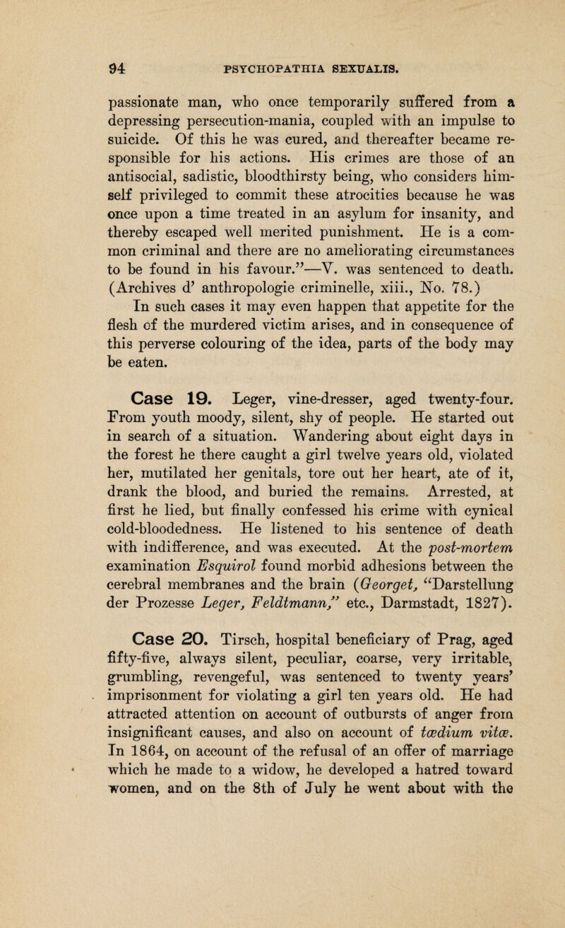 passionate man, who once temporarily suffered from a depressing persecution-mania, coupled with an impulse to suicide. Of this he was cured, and thereafter became re¬ sponsible for his actions. His crimes are those of an antisocial, sadistic, bloodthirsty being, who considers him¬ self privileged to commit these atrocities because he was once upon a time treated in an asylum for insanity, and thereby escaped well merited punishment. He is a com¬ mon criminal and there are no ameliorating circumstances to be found in his favour.”—V. was sentenced to death. (Archives d’ anthropologie criminelle, xiii., Ho. 78.) In such cases it may even happen that appetite for the flesh of the murdered victim arises, and in consequence of this perverse colouring of the idea, parts of the body may be eaten. Case 19. Leger, vine-dresser, aged twenty-four. From youth moody, silent, shy of people. He started out in search of a situation. Wandering about eight days in the forest he there caught a girl twelve years old, violated her, mutilated her genitals, tore out her heart, ate of it, drank the blood, and buried the remains. x\rrested, at first he lied, but finally confessed his crime with cynical cold-bloodedness. He listened to his sentence of death with indifference, and was executed. At the post-mortem examination Esquirol found morbid adhesions between the cerebral membranes and the brain (Georget, “Darstellung der Prozesse Leger, Feldtmann ” etc., Darmstadt, 1827). Case 20. Tirsch, hospital beneficiary of Prag, aged fifty-five, always silent, peculiar, coarse, very irritable, grumbling, revengeful, was sentenced to twenty years’ imprisonment for violating a girl ten years old. He had attracted attention on account of outbursts of anger from insignificant causes, and also on account of tcedium vitce. In 1864, on account of the refusal of an offer of marriage which he made to a widow, he developed a hatred toward women, and on the 8th of July he went about with the