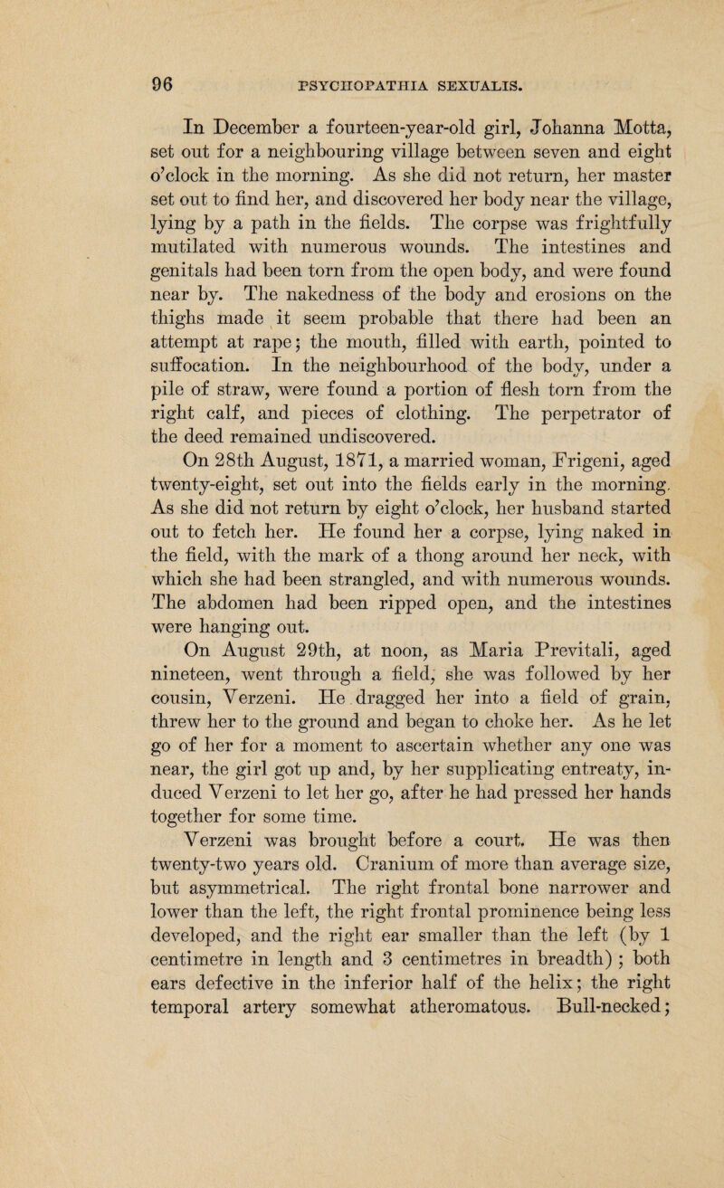 In December a fourteen-year-old girl, Johanna Motta, set out for a neighbouring village between seven and eight o’clock in the morning. As she did not return, her master set out to find her, and discovered her body near the village, lying by a path in the fields. The corpse was frightfully mutilated with numerous wounds. The intestines and genitals had been torn from the open body, and were found near by. The nakedness of the body and erosions on the thighs made it seem probable that there had been an attempt at rape; the mouth, filled with earth, pointed to suffocation. In the neighbourhood of the body, under a pile of straw, were found a portion of flesh torn from the right calf, and pieces of clothing. The perpetrator of the deed remained undiscovered. On 28th August, 1871, a married woman, JFrigeni, aged twenty-eight, set out into the fields early in the morning. As she did not return by eight o’clock, her husband started out to fetch her. He found her a corpse, lying naked in the field, with the mark of a thong around her neck, with which she had been strangled, and with numerous wounds. The abdomen had been ripped open, and the intestines were hanging out. On August 29th, at noon, as Maria Previtali, aged nineteen, went through a field, she was followed by her cousin, Verzeni. He. dragged her into a field of grain, threw her to the ground and began to choke her. As he let go of her for a moment to ascertain whether any one was near, the girl got up and, by her supplicating entreaty, in¬ duced Verzeni to let her go, after he had pressed her hands together for some time. Verzeni was brought before a court. He was then twenty-two years old. Cranium of more than average size, but asymmetrical. The right frontal bone narrower and lower than the left, the right frontal prominence being less developed, and the right ear smaller than the left (by 1 centimetre in length and 3 centimetres in breadth) ; both ears defective in the inferior half of the helix; the right temporal artery somewhat atheromatous. Bull-necked;