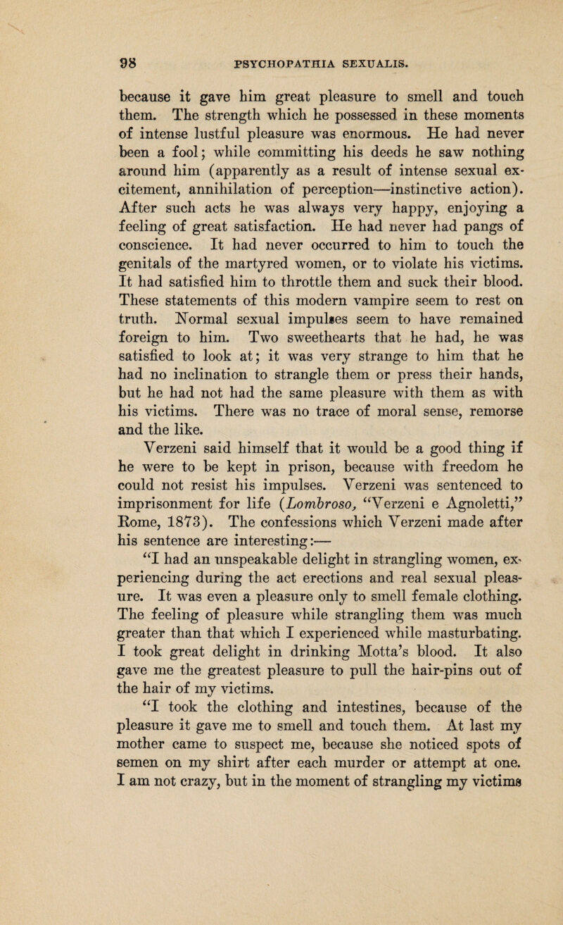 because it gave him great pleasure to smell and touch them. The strength which he possessed in these moments of intense lustful pleasure was enormous. He had never been a fool; while committing his deeds he saw nothing around him (apparently as a result of intense sexual ex¬ citement, annihilation of perception-instinctive action). After such acts he was always very happy, enjoying a feeling of great satisfaction. He had never had pangs of conscience. It had never occurred to him to touch the genitals of the martyred women, or to violate his victims. It had satisfied him to throttle them and suck their blood. These statements of this modern vampire seem to rest on truth. Normal sexual impulses seem to have remained foreign to him. Two sweethearts that he had, he was satisfied to look at; it was very strange to him that he had no inclination to strangle them or press their hands, but he had not had the same pleasure with them as with his victims. There was no trace of moral sense, remorse and the like. Verzeni said himself that it would be a good thing if he were to be kept in prison, because with freedom he could not resist his impulses. Verzeni was sentenced to imprisonment for life (Lombroso, “Verzeni e Agnoletti,” Rome, 1873). The confessions which Verzeni made after his sentence are interesting:— “I had an unspeakable delight in strangling women, ex' periencing during the act erections and real sexual pleas¬ ure. It was even a pleasure only to smell female clothing. The feeling of pleasure while strangling them was much greater than that which I experienced while masturbating. I took great delight in drinking Motta’s blood. It also gave me the greatest pleasure to pull the hair-pins out of the hair of my victims. “I took the clothing and intestines, because of the pleasure it gave me to smell and touch them. At last my mother came to suspect me, because she noticed spots of semen on my shirt after each murder or attempt at one. I am not crazy, but in the moment of strangling my victims
