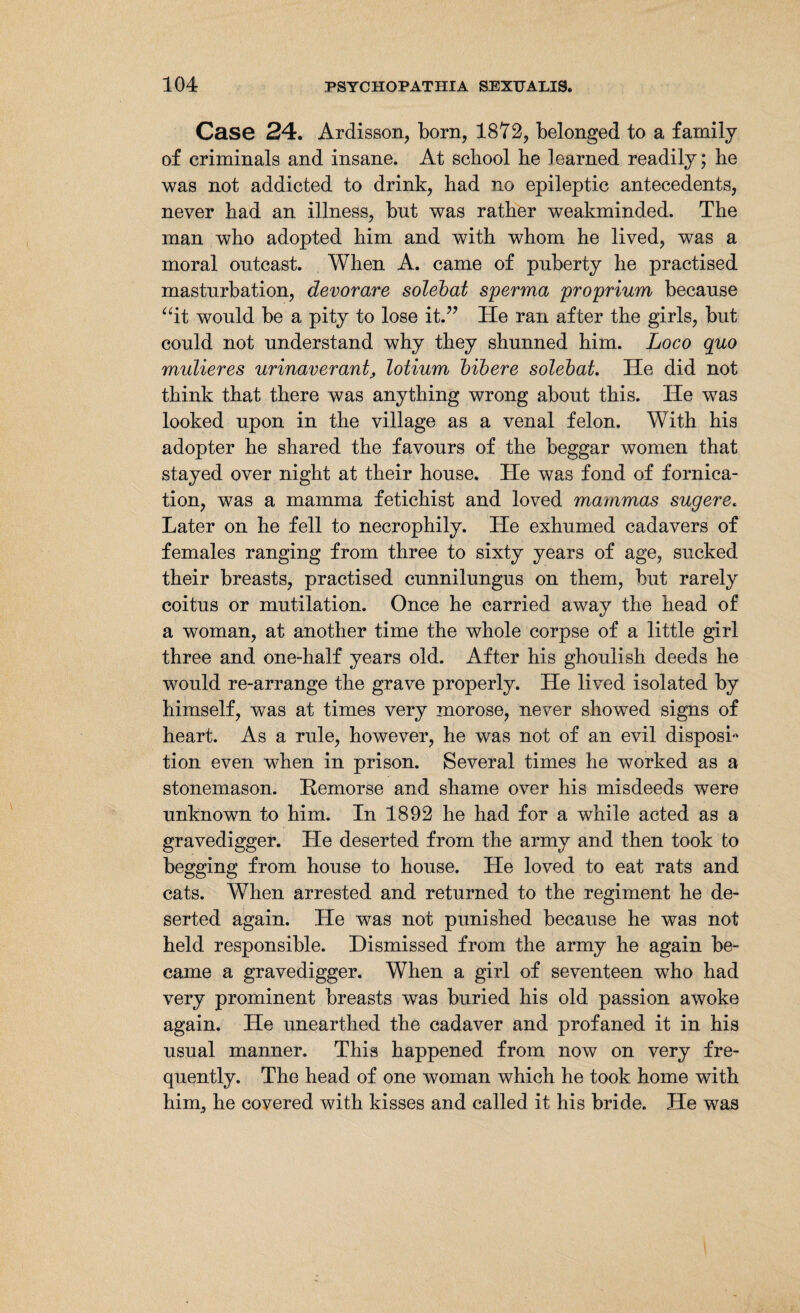 Case 24. Ardisson, born, 1872, belonged to a family of criminals and insane. At school he learned readily; he was not addicted to drink, had no epileptic antecedents, never had an illness, but was rather weakminded. The man who adopted him and with whom he lived, was a moral ontcast. When A. came of puberty he practised masturbation, devorare solebat sperma proprium because “it would be a pity to lose it.” He ran after the girls, but could not understand why they shunned him. Loco quo mulieres urinaverant, lotium bibere solebat. He did not think that there was anything wrong about this. He was looked upon in the village as a venal felon. With his adopter he shared the favours of the beggar women that stayed over night at their house. He was fond of fornica¬ tion, was a mamma fetichist and loved mammas sugere. Later on he fell to necrophily. He exhumed cadavers of females ranging from three to sixty years of age, sucked their breasts, practised cunnilungus on them, but rarely coitus or mutilation. Once he carried away the head of a woman, at another time the whole corpse of a little girl three and one-half years old. After his ghoulish deeds he would re-arrange the grave properly. He lived isolated by himself, was at times very morose, never showed signs of heart. As a rule, however, he was not of an evil disposb tion even when in prison. Several times he worked as a stonemason. Remorse and shame over his misdeeds were unknown to him. In 1892 he had for a while acted as a gravedigger. He deserted from the army and then took to begging from house to house. He loved to eat rats and cats. When arrested and returned to the regiment he de¬ serted again. He was not punished because he was not held responsible. Dismissed from the army he again be¬ came a gravedigger. When a girl of seventeen who had very prominent breasts was buried his old passion awoke again. He unearthed the cadaver and profaned it in his usual manner. This happened from now on very fre¬ quently. The head of one woman which he took home with him, he covered with kisses and called it his bride. He was