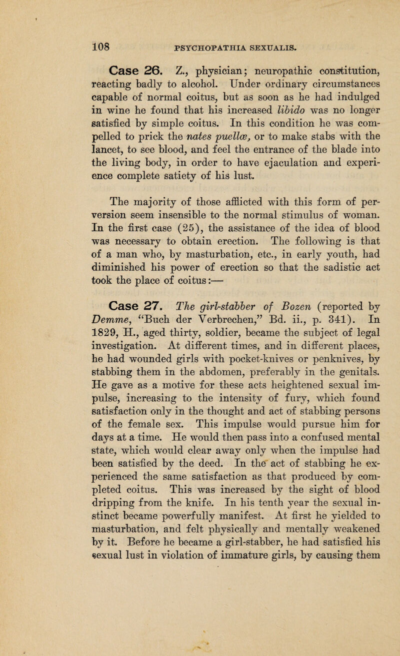 Case 26. Z., physician; neuropathic constitution, reacting badly to alcohol. Under ordinary circumstances capable of normal coitus, but as soon as he had indulged in wine he found that his increased libido was no longer satisfied by simple coitus. In this condition he was com¬ pelled to prick the nates puellce, or to make stabs with the lancet, to see blood, and feel the entrance of the blade into the living body, in order to have ejaculation and experi¬ ence complete satiety of his lust. The majority of those afflicted with this form of per¬ version seem insensible to the normal stimulus of woman. In the first case (25), the assistance of the idea of blood was necessary to obtain erection. The following is that of a man who, by masturbation, etc., in early youth, had diminished his power of erection so that the sadistic act took the place of coitus:— Case 27. The girl-stabber of Bozen (reported by Demme, “Buch der Verbrechen,” Bd. ii., p. 341). In 1829, H., aged thirty, soldier, became the subject of legal investigation. At different times, and in different places, he had wounded girls with pocket-knives or penknives, by stabbing them in the abdomen, preferably in the genitals. He gave as a motive for these acts heightened sexual im¬ pulse, increasing to the intensity of fury, which found satisfaction only in the thought and act of stabbing persons of the female sex. This impulse would pursue him for days at a time. He would then pass into a confused mental state, which would clear away only when the impulse had been satisfied by the deed. In the act of stabbing he ex¬ perienced the same satisfaction as that produced by com¬ pleted coitus. This was increased by the sight of blood dripping from the knife. In his tenth year the sexual in¬ stinct became powerfully manifest. At first he yielded to masturbation, and felt physically and mentally weakened by it. Before he became a girl-stabber, he had satisfied his «sexual lust in violation of immature girls, by causing them