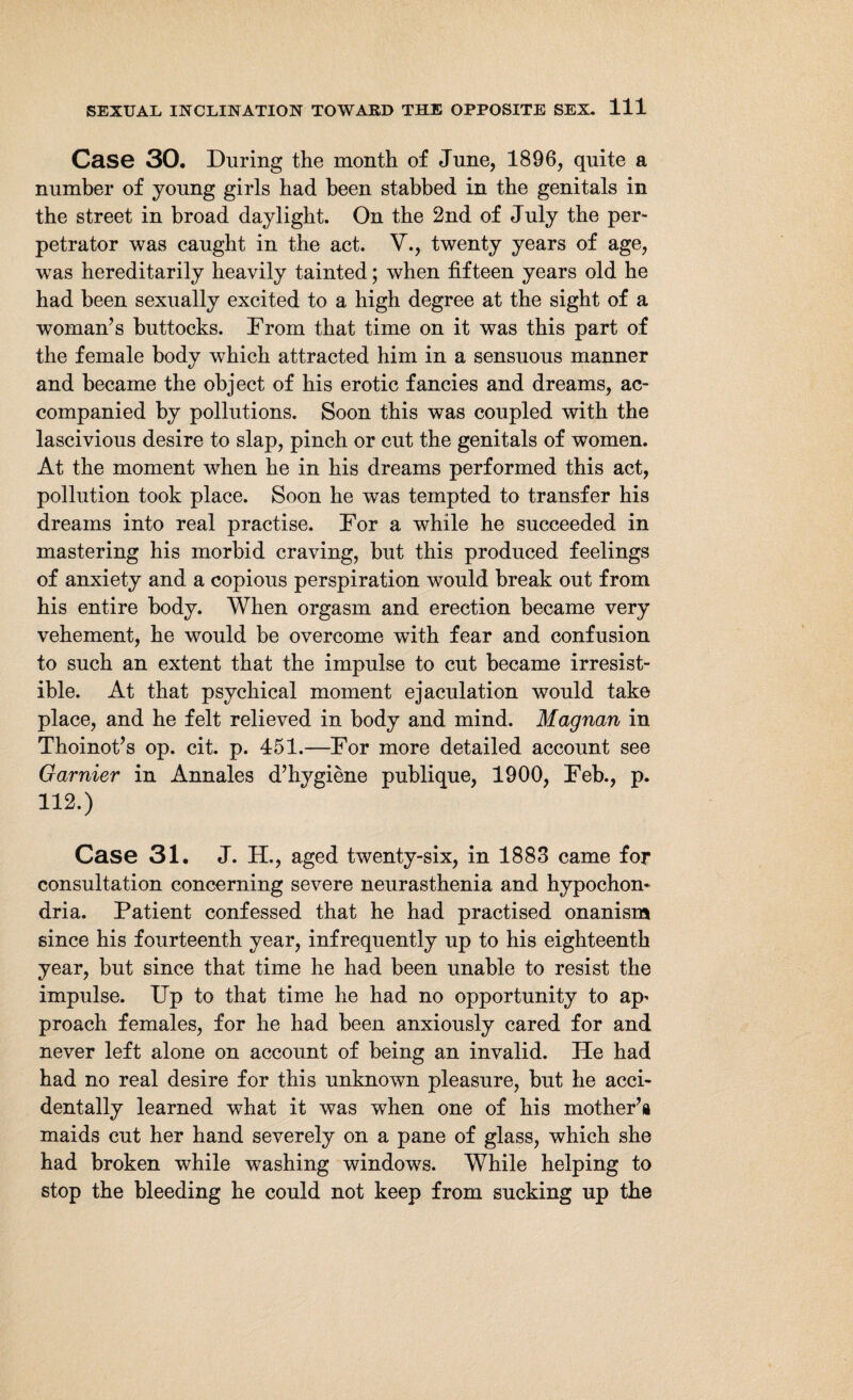 Case 30. During the month of June, 1896, quite a number of young girls had been stabbed in the genitals in the street in broad daylight. On the 2nd of July the per¬ petrator was caught in the act. V., twenty years of age, was hereditarily heavily tainted; when fifteen years old he had been sexually excited to a high degree at the sight of a woman’s buttocks. Prom that time on it was this part of the female body which attracted him in a sensuous manner and became the object of his erotic fancies and dreams, ac¬ companied by pollutions. Soon this was coupled with the lascivious desire to slap, pinch or cut the genitals of women. At the moment when he in his dreams performed this act, pollution took place. Soon he was tempted to transfer his dreams into real practise. Por a while he succeeded in mastering his morbid craving, but this produced feelings of anxiety and a copious perspiration would break out from his entire body. When orgasm and erection became very vehement, he would be overcome with fear and confusion to such an extent that the impulse to cut became irresist¬ ible. At that psychical moment ejaculation would take place, and he felt relieved in body and mind. Magnan in Thoinot’s op. cit. p. 451.—Por more detailed account see Gamier in Annales d’hygiene publique, 1900, Peb., p. 112.) Case 31. J. H., aged twenty-six, in 1883 came for consultation concerning severe neurasthenia and hypochon¬ dria. Patient confessed that he had practised onanism since his fourteenth year, infrequently up to his eighteenth year, but since that time he had been unable to resist the impulse. Up to that time he had no opportunity to ap^ proach females, for he had been anxiously cared for and never left alone on account of being an invalid. He had had no real desire for this unknown pleasure, but he acci¬ dentally learned what it was when one of his mother’s maids cut her hand severely on a pane of glass, which she had broken while washing windows. While helping to stop the bleeding he could not keep from sucking up the