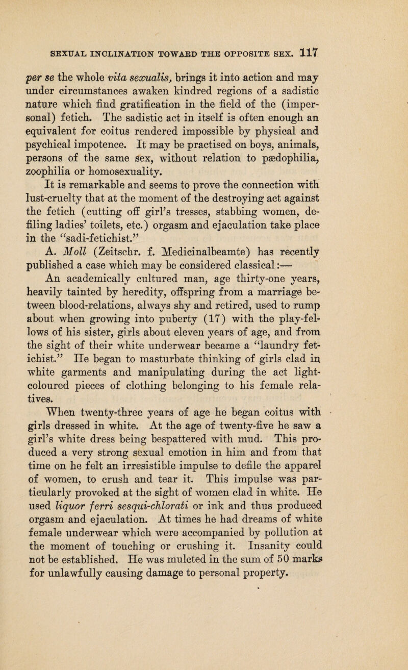 per se the whole vita sexualis, brings it into action and may under circumstances awaken kindred regions of a sadistic nature which find gratification in the field of the (imper¬ sonal) fetich. The sadistic act in itself is often enough an equivalent for coitus rendered impossible by physical and psychical impotence. It may be practised on boys, animals, persons of the same sex, without relation to paedophilia, zoophilia or homosexuality. It is remarkable and seems to prove the connection with lust-cruelty that at the moment of the destroying act against the fetich (cutting off girl’s tresses, stabbing women, de¬ filing ladies’ toilets, etc.) orgasm and ejaculation take place in the “sadi-fetichist.” A. Moll (Zeitschr. f. Medicinalbeamte) has recently published a case which may be considered classical:— An academically cultured man, age thirty-one years, heavily tainted by heredity, offspring from a marriage be¬ tween blood-relations, always shy and retired, used to rump about when growing into puberty (17) with the play-fel¬ lows of his sister, girls about eleven years of age, and from the sight of their white underwear became a “laundry fet- ichist.” He began to masturbate thinking of girls clad in white garments and manipulating during the act light- coloured pieces of clothing belonging to his female rela¬ tives. When twenty-three years of age he began coitus with girls dressed in white. At the age of twenty-five he saw a girl’s white dress being bespattered with mud. This pro¬ duced a very strong sexual emotion in him and from that time on he felt an irresistible impulse to defile the apparel of women, to crush and tear it. This impulse was par¬ ticularly provoked at the sight of women clad in white. He used liquor ferri sesqui-chlorati or ink and thus produced orgasm and ejaculation. At times he had dreams of white female underwear which were accompanied by pollution at the moment of touching or crushing it. Insanity could not be established. He was mulcted in the sum of 50 marks for unlawfully causing damage to personal property.