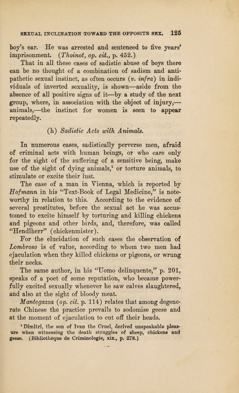 boy’s ear. He was arrested and sentenced to five years’ imprisonment. (Thoinot, op. cit,3 p. 452.) That in all these cases of sadistic abuse of boys there can be no thought of a combination of sadism and anti¬ pathetic sexual instinct, as often occurs (v. infra) in indi¬ viduals of inverted sexuality, is shown—aside from the absence of all positive signs of it—by a study of the next group, where, in association with the object of injury,—* animals,—the instinct for women is seen to appear repeatedly. (h) Sadistic Acts with Animals, In numerous cases, sadistically perverse men, afraid of criminal acts with human beings, or who care only for the sight of the suffering of a sensitive being, make use of the sight of dying animals,1 or torture animals, to stimulate or excite their lust. The case of a man in Vienna, which is reported by Hofmann in his “Text-Book of Legal Medicine,” is note¬ worthy in relation to this. According to the evidence of several prostitutes, before the sexual act he was accus¬ tomed to excite himself by torturing and killing chickens and pigeons and other birds, and, therefore, was called “Hendlherr” (chickenmister). Eor the elucidation of such cases the observation of Lomhroso is of value, according to whom two men had ejaculation when they killed chickens or pigeons, or wrung their necks. The same author, in his “Homo delinquente,” p. 201, speaks of a poet of some reputation, who became power¬ fully excited sexually whenever he saw calves slaughtered, and also at the sight of bloody meat. Mantegazza (op. cit. p. 114) relates that among degene¬ rate Chinese the practice prevails to sodomise geese and at the moment of ejaculation to cut off their heads. 1 Dimitri, the son of Ivan the Cruel, derived unspeakable pleas¬ ure when witnessing the death struggles of sheep, chickens and geese. (Bibliotheque de Criminologie, xix., p. 278.)