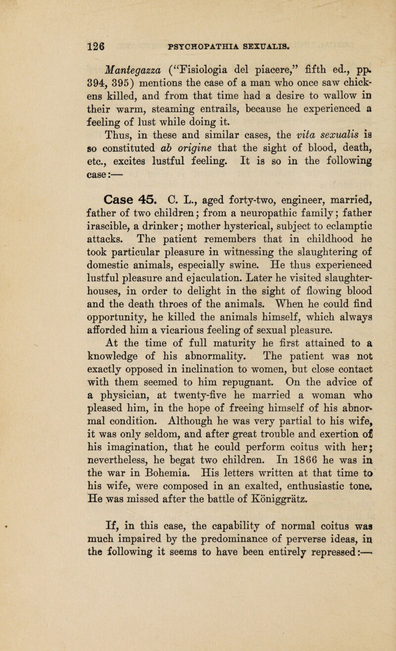 Mantegazza (“Fisiologia del piacere,” fifth ed., pp. 394, 395) mentions the case of a man who once saw chick¬ ens killed, and from that time had a desire to wallow in their warm, steaming entrails, because he experienced a feeling of lust while doing it. Thus, in these and similar cases, the vita sexualis is so constituted ab origine that the sight of blood, death, etc., excites lustful feeling. It is so in the following case:— Case 45. C. L., aged forty-two, engineer, married, father of two children; from a neuropathic family; father irascible, a drinker; mother hysterical, subject to eclamptic attacks. The patient remembers that in childhood he took particular pleasure in witnessing the slaughtering of domestic animals, especially swine. He thus experienced lustful pleasure and ejaculation. Later he visited slaughter¬ houses, in order to delight in the sight of flowing blood and the death throes of the animals. When he could find opportunity, he killed the animals himself, which always afforded him a vicarious feeling of sexual pleasure. At the time of full maturity he first attained to a knowledge of his abnormality. The patient was not exactly opposed in inclination to women, but close contact with them seemed to him repugnant. On the advice of a physician, at twenty-five he married a woman who pleased him, in the hope of freeing himself of his abnor¬ mal condition. Although he was very partial to his wife, it was only seldom, and after great trouble and exertion of his imagination, that he could perform coitus with her; nevertheless, he begat two children. In 1866 he was in the war in Bohemia. His letters written at that time to his wife, were composed in an exalted, enthusiastic tone. He was missed after the battle of Königgrätz. If, in this case, the capability of normal coitus was much impaired by the predominance of perverse ideas, in the following it seems to have been entirely repressed:—-