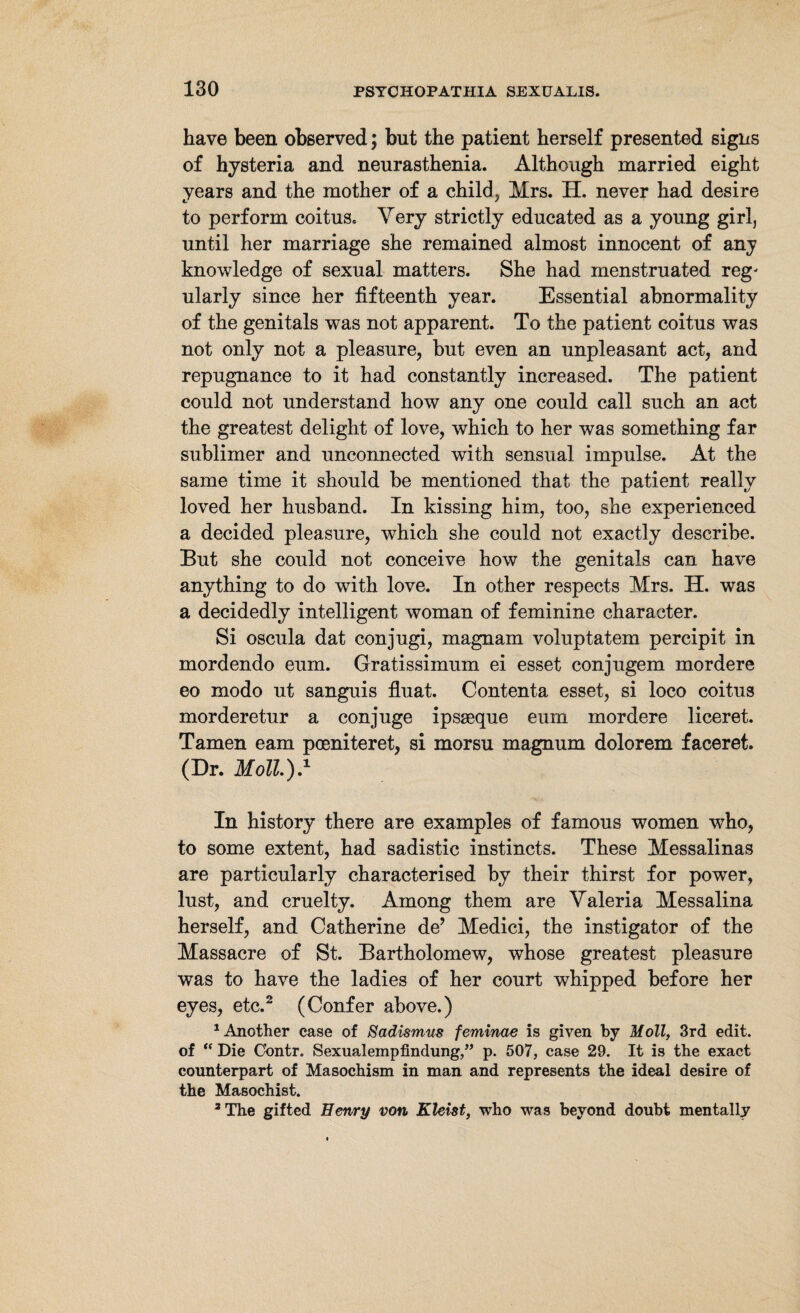 have been observed; but the patient herself presented signs of hysteria and neurasthenia. Although married eight years and the mother of a child, Mrs. H. never had desire to perform coitus. Very strictly educated as a young girl, until her marriage she remained almost innocent of any knowledge of sexual matters. She had menstruated reg^ ularly since her fifteenth year. Essential abnormality of the genitals was not apparent. To the patient coitus was not only not a pleasure, but even an unpleasant act, and repugnance to it had constantly increased. The patient could not understand how any one could call such an act the greatest delight of love, which to her was something far sublimer and unconnected with sensual impulse. At the same time it should be mentioned that the patient really loved her husband. In kissing him, too, she experienced a decided pleasure, which she could not exactly describe. But she could not conceive how the genitals can have anything to do with love. In other respects Mrs. H. was a decidedly intelligent woman of feminine character. Si oscula dat conjugi, magnam voluptatem percipit in mordendo eum. Gratissimum ei esset conjugem mordere eo modo ut sanguis fluat. Contenta esset, si loco coitus morderetur a conjuge ipsseque eum mordere liceret. Tarnen earn poeniteret, si morsu magnum dolorem faceret. (Dr. Moll0.1 In history there are examples of famous women who, to some extent, had sadistic instincts. These Messalinas are particularly characterised by their thirst for power, lust, and cruelty. Among them are Valeria Messalina herself, and Catherine de’ Medici, the instigator of the Massacre of St. Bartholomew, whose greatest pleasure was to have the ladies of her court whipped before her eyes, etc.2 (Confer above.) 1 Another case of Sadismus feminae is given by Moll, 3rd edit, of “ Die Cbntr. Sexualempfindung,” p. 507, case 29. It is the exact counterpart of Masochism in man and represents the ideal desire of the Masochist. 3 The gifted Henry von Kleist, who was beyond doubt mentally