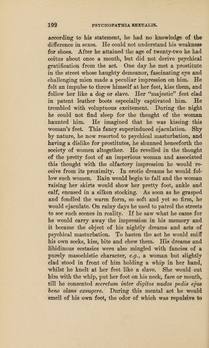 according to his statement, he had no knowledge of the difference in sexes. He could not understand his weakness for shoes. After he attained the age of twenty-two he had coitus about once a month, hut did not derive psychical gratification from the act. One day he met a prostitute in the street whose haughty demeanor, fascinating eye and challenging mien made a peculiar impression on him. He felt an impulse to throw himself at her feet, kiss them, and follow her like a dog or slave. Her “majestic” feet clad in patent leather boots especially captivated him. He trembled with voluptuous excitement. During the night he could not find sleep for the thought of the woman haunted him. He imagined that he was kissing this woman’s feet. This fancy superinduced ejaculation. Shy by nature, he now resorted to psychical masturbation, and having a dislike for prostitutes, he shunned henceforth the society of women altogether. He revelled in the thought of the pretty foot of an imperious woman and associated this thought with the olfactory impression he would re¬ ceive from its proximity. In erotic dreams he would fol¬ low such women. Rain would begin to fall and the woman raising her skirts would show her pretty foot, ankle and calf, encased in a silken stocking. As soon as he grasped and fondled the warm form, so soft and yet so firm, he would ejaculate. On rainy days he used to patrol the streets to see such scenes in reality. If he saw what he came for he would carry away the impression in his memory and it became the object of his nightly dreams and acts of psychical masturbation. To hasten the act he would sniff his own socks, kiss, bite and chew them. Ilis dreams and libidinous ecstasies were also mingled with fancies of a purely masochistic character, e.g., a woman but slightly clad stood in front of him holding a whip in her hand, whilst he knelt at her feet like a slave. She would cut him with the whip, put her foot on his neck, face or mouth, till he consented secretum inter digit os nudos pedis ejits bene olans exsugere. During this mental act he would smell of his own feet, the odor of which was repulsive to