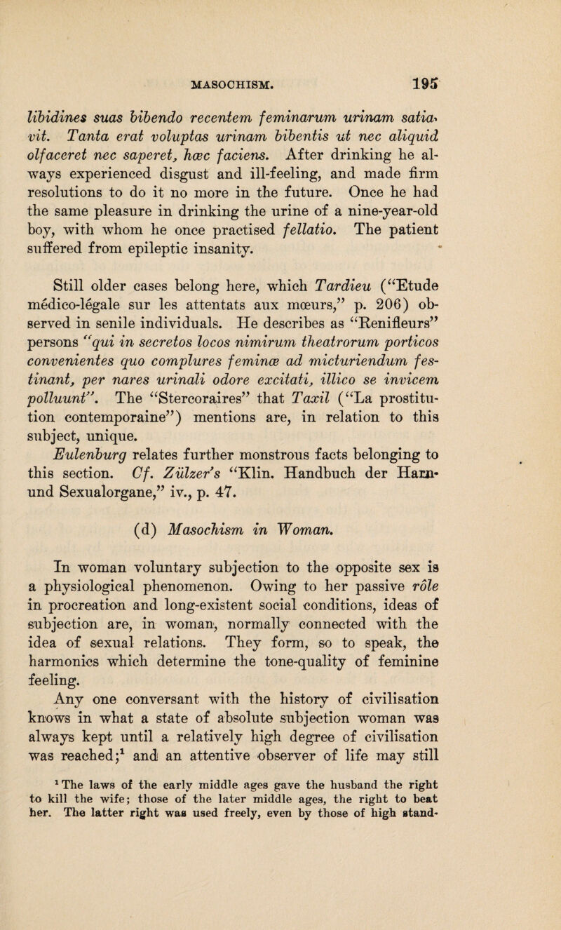 libidines suas bibendo recentem feminarum urinam satia* vit. Tanta erat voluptas urinam bibentis ut nec aliquid olfaceret nec saperet, hcec faciens. After drinking he ah ways experienced disgust and ill-feeling, and made firm resolutions to do it no more in the future. Once he had the same pleasure in drinking the urine of a nine-year-old boy, with whom he once practised fellatio. The patient suffered from epileptic insanity. Still older cases belong here, which Tardieu (“Etude medico-legale sur les attentats aux mceurs,” p. 206) ob¬ served in senile individuals. He describes as “Renifleurs” persons “qui in secretos locos nimirum theatrorum porticos convenientes quo complures femince ad micturiendum fes- tinant, per nares urinali odore excitati, illico se invicem polluunt>\ The “Stercoraires” that Taxil (“La prostitu¬ tion contemporaine”) mentions are, in relation to this subject, unique. Eulenburg relates further monstrous facts belonging to this section. Cf. Ziilzers “Klin. Handbuch der Ham- und Sexualorgane,” iv., p. 47. (d) Masochism in Woman. In woman voluntary subjection to the opposite sex is a physiological phenomenon. Owing to her passive role in procreation and long-existent social conditions, ideas of subjection are, in woman, normally connected with the idea of sexual relations. They form, so to speak, the harmonics which determine the tone-quality of feminine feeling. Any one conversant with the history of civilisation knows in what a state of absolute subjection woman was always kept until a relatively high degree of civilisation was reached;1 and an attentive observer of life may still 1The laws of the early middle ages gave the husband the right to kill the wife; those of the later middle ages, the right to beat her. The latter right waa used freely, even by those of high stand-