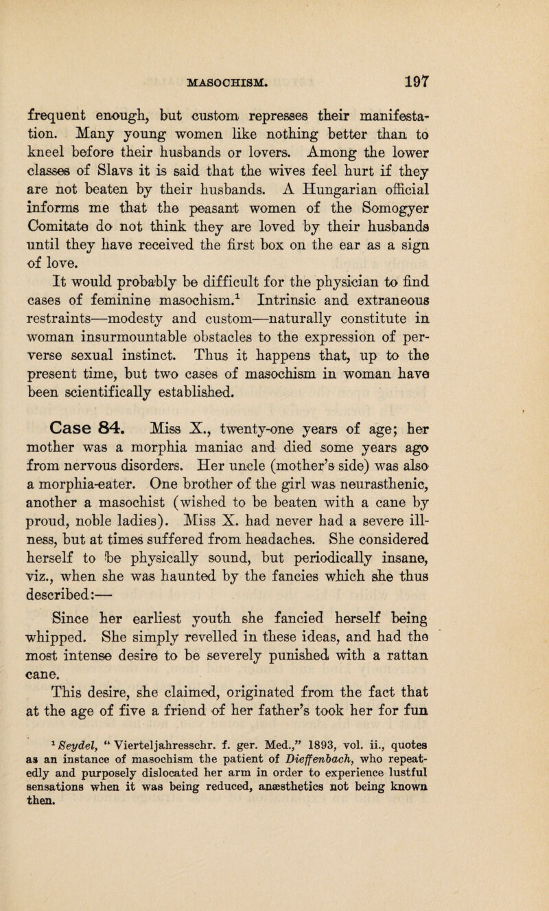 frequent enough, but custom, represses their manifesta¬ tion. Many young women like nothing better than to kneel before their husbands or lovers. Among the lower classes of Slavs it is said that the wives feel hurt if they are not beaten by their husbands. A Hungarian official informs me that the peasant women of the Somogyer Comitate do not think they are loved by their husbands until they have received the first box on the ear as a sign of love. It would probably be difficult for the physician to find cases of feminine masochism.1 Intrinsic and extraneous restraints—modesty and custom—naturally constitute in woman insurmountable obstacles to the expression of per¬ verse sexual instinct. Thus it happens that, up to the present time, but two cases of masochism in woman have been scientifically established. Case 84. Miss X., twenty-one years of age; her mother was a morphia maniac and died some years ago from nervous disorders. Her uncle (mother’s side) was also a morphia-eater. One brother of the girl was neurasthenic, another a masochist (wished to be beaten with a cane by proud, noble ladies). Miss X. had never had a severe ill¬ ness, but at times suffered from headaches. She considered herself to be physically sound, but periodically insane, viz., when she was haunted by the fancies which she thus described:— Since her earliest youth she fancied herself being whipped. She simply revelled in these ideas, and had the most intense desire to be severely punished with a rattan cane. This desire, she claimed, originated from the fact that at the age of five a friend of her father’s took her for fun 1 Seydel, “ Vierteljahresschr. f. ger. Med.,” 1893, vol. ii., quotes as an instance of masochism the patient of Dieffenbach, who repeat¬ edly and purposely dislocated her arm in order to experience lustful sensations when it was being reduced, anaesthetics not being known then.
