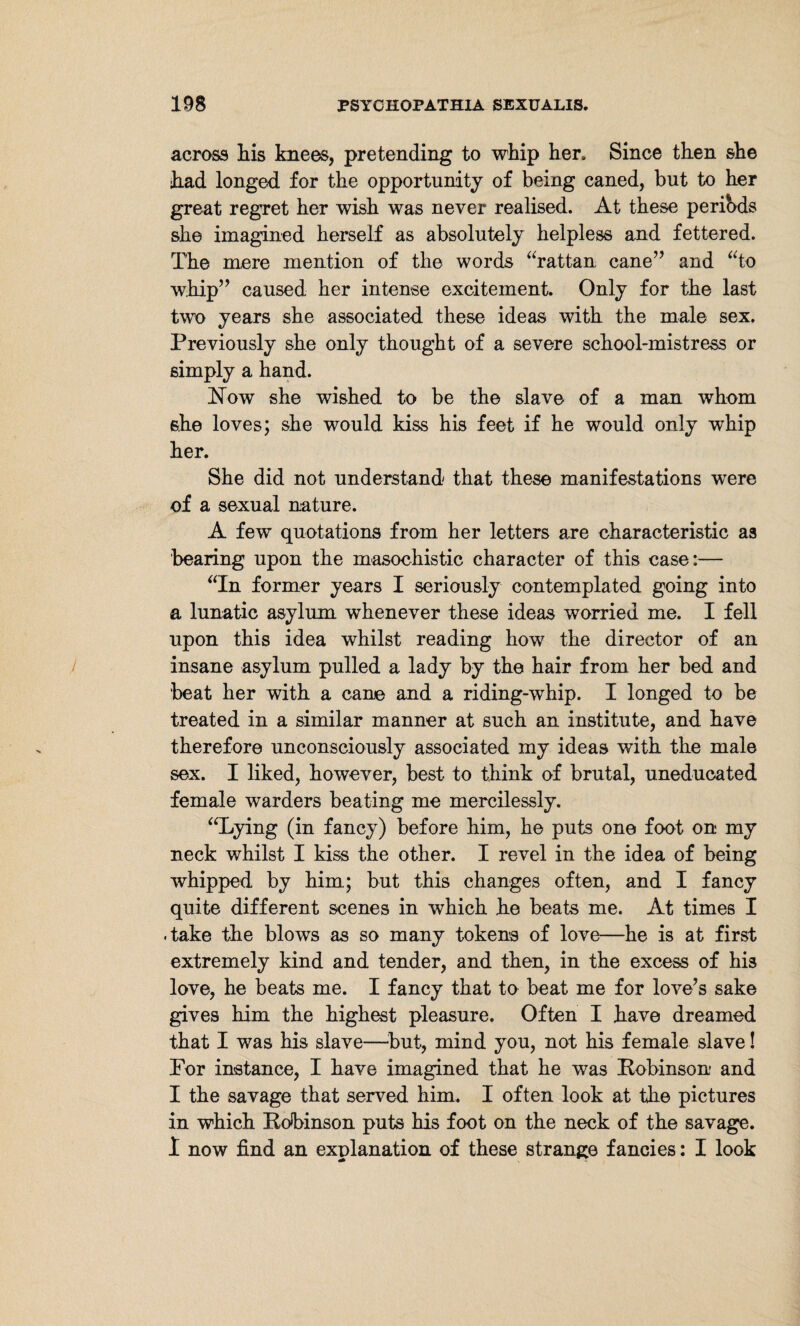 across liis knees, pretending to whip her. Since then she h.ad longed for the opportunity of being caned, but to her great regret her wish was never realised. At these periods she imagined herself as absolutely helpless and fettered. The mere mention of the words “rattan cane” and “to whip” caused her intense excitement. Only for the last two years she associated, these ideas with the male sex. Previously she only thought of a severe school-mistress or simply a hand. Flow she wished to be the slave of a man whom she loves; she would kiss his feet if he would only whip her. She did not understand that these manifestations were of a sexual nature. A few quotations from her letters are characteristic as bearing upon the masochistic character of this case:— “In former years I seriously contemplated going into a lunatic asylum whenever these ideas worried me. I fell upon this idea whilst reading how the director of an insane asylum pulled a lady by the hair from her bed and beat her with a cane and a riding-whip. I longed to be treated in a similar manner at such an institute, and have therefore unconsciously associated my ideas with the male sex. I liked, however, best to think of brutal, uneducated female warders beating me mercilessly. “Lying (in fancy) before him, he puts one foot on my neck whilst I kiss the other. I revel in the idea of being whipped by him; but this changes often, and I fancy quite different scenes in which he beats me. At times I .take the blows as so many tokens of love—he is at first extremely kind and tender, and then, in the excess of his love, he beats me. I fancy that to beat me for love’s sake gives him the highest pleasure. Often I have dreamed that I was his slave—but, mind you, not his female slave! For instance, I have imagined that he was Robinson and I the savage that served him. I often look at the pictures in which Robinson puts his foot on the neck of the savage. I now find an explanation of these strange fancies: I look