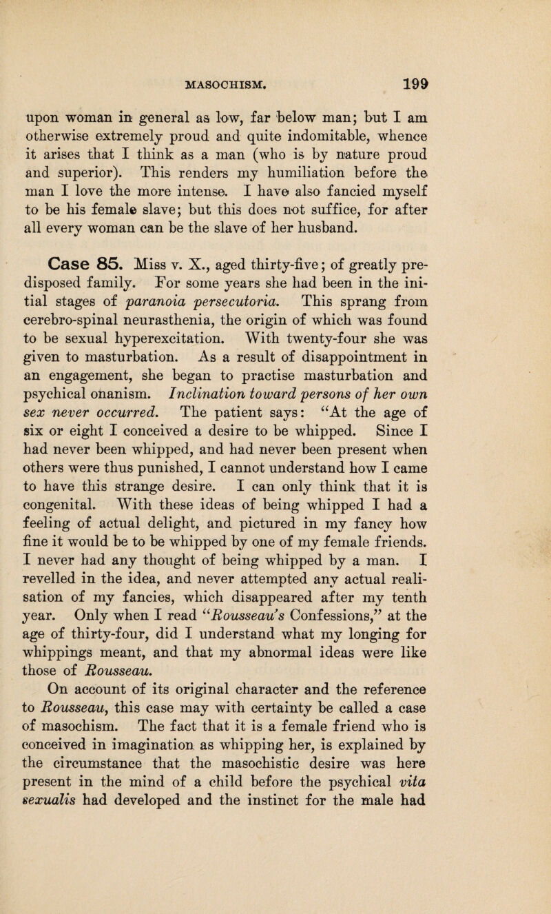 upon woman in general as low, far below man; but I am otherwise extremely proud and quite indomitable, whence it arises that I think as a man (who is by nature proud and superior). This renders my humiliation before the man I love the more intense. I have also fancied myself to be his female slave; but this does not suffice, for after all every woman can be the slave of her husband. Case 85. Miss v. X., aged thirty-five; of greatly pre¬ disposed family. For some years she had been in the ini¬ tial stages of 'paranoia persecutoria. This sprang from cerebro-spinal neurasthenia, the origin of which was found to be sexual hyperexcitation. With twenty-four she was given to masturbation. As a result of disappointment in an engagement, she began to practise masturbation and psychical onanism. Inclination toward persons of her own sex never occurred. The patient says: “At the age of six or eight I conceived a desire to be whipped. Since I had never been whipped, and had never been present when others were thus punished, I cannot understand how I came to have this strange desire. I can only think that it is congenital. With these ideas of being whipped I had a feeling of actual delight, and pictured in my fancy how fine it would be to be whipped by one of my female friends. I never had any thought of being whipped by a man. I revelled in the idea, and never attempted any actual reali¬ sation of my fancies, which disappeared after my tenth year. Only when I read “Rousseau s Confessions/7 at the age of thirty-four, did I understand what my longing for whippings meant, and that my abnormal ideas were like those of Rousseau. On account of its original character and the reference to Rousseau, this case may with certainty be called a case of masochism. The fact that it is a female friend who is conceived in imagination as whipping her, is explained by the circumstance that the masochistic desire was here present in the mind of a child before the psychical vita sexualis had developed and the instinct for the male had