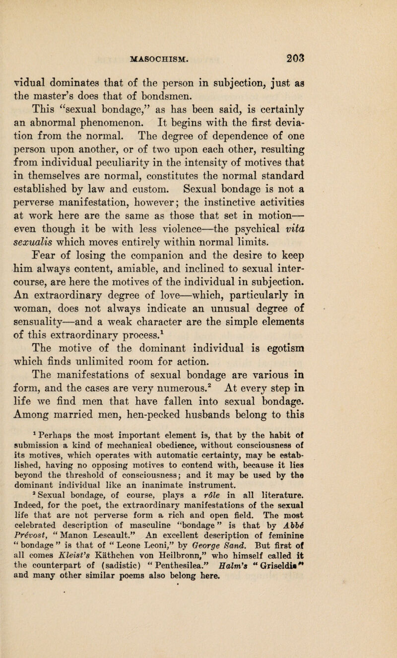 vidual dominates that of the person in subjection, just as the master’s does that of bondsmen. This “sexual bondage/’ as has been said, is certainly an abnormal phenomenon. It begins with the first devia¬ tion from the normal. The degree of dependence of one person upon another, or of two upon each other, resulting from individual peculiarity in the intensity of motives that in themselves are normal, constitutes the normal standard established by law and custom. Sexual bondage is not a perverse manifestation, however; the instinctive activities at work here are the same as those that set in motion— even though it be with less violence—the psychical vita sexualis which moves entirely within normal limits. Fear of losing the companion and the desire to keep him always content, amiable, and inclined to sexual inter¬ course, are here the motives of the individual in subjection. An extraordinary degree of love—which, particularly in woman, does not always indicate an unusual degree of sensuality—and a weak character are the simple elements of this extraordinary process.1 The motive of the dominant individual is egotism which finds unlimited room for action. The manifestations of sexual bondage are various in form, and the cases are very numerous.2 3 At every step in life we find men that have fallen into sexual bondage. Among married men, hen-pecked husbands belong to this 1 Perhaps the most important element is, that by the habit of submission a kind of mechanical obedience, without consciousness of its motives, which operates with automatic certainty, may be estab¬ lished, having no opposing motives to contend with, because it lies beyond the threshold of consciousness; and it may be used by the dominant individual like an inanimate instrument. 3 Sexual bondage, of course, plays a role in all literature. Indeed, for the poet, the extraordinary manifestations of the sexual life that are not perverse form a rich and open field. The most celebrated description of masculine “bondage ” is that by AVb6 Prtvost, “ Manon Leseault.” An excellent description of feminine “ bondage ” is that of “ Leone Leoni,” by George Sand. But first of all comes Kleist’s Käthchen von Heilbronn,” who himself called it the counterpart of (sadistic) “Penthesilea.” Halm’s “ Griseldi«/' and many other similar poems also belong here.