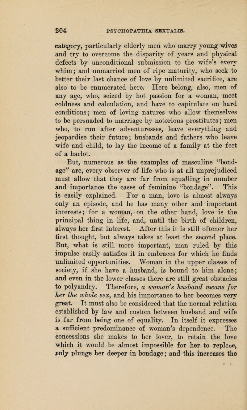 category, particularly elderly men who marry young wives and try to overcome the disparity of years and physical defects by unconditional submission to the wife’s every whim; and unmarried men of ripe maturity, who seek to better their last chance of love by unlimited sacrifice, are also to be enumerated here. Here belong, also, men of any age, who, seized by hot passion for a woman, meet coldness and calculation, and have to capitulate on hard conditions; men of loving natures who allow themselves to be persuaded to marriage by notorious prostitutes; men who, to run after adventuresses, leave everything and jeopardise their future; husbands and fathers who leave wife and child, to lay the income of a family at the feet of a harlot. But, numerous as the examples of masculine “bond¬ age” are, every observer of life who is at all unprejudiced must allow that they are far from equalling in number and importance the cases of feminine “bondage”. This is easily explained. For a man, love is almost abways only an episode, and he has many other and important interests; for a woman, on the other hand, love is the principal thing in life, and, until the birth of children, always her first interest. After this it is still oftener her first thought, but always takes at least the second place. But, what is still more important, man ruled by this impulse easily satisfies it in embraces for wdiich he finds unlimited opportunities. Woman in the upper classes of society, if she have a husband, is bound to him alone; and even in the lower classes there are still great obstacles to polyandry. Therefore, a womans husband means for her the whole sex, and his importance to her becomes very great. It must also be considered that the normal relation established by law and custom between husband and wife is far from being one of equality. In itself it expresses a sufficient predominance of woman’s dependence. The concessions she makes to her lover, to retain the love which it would be almost impossible for her to replace, jDnly plunge her deeper in bondage; and this increases the