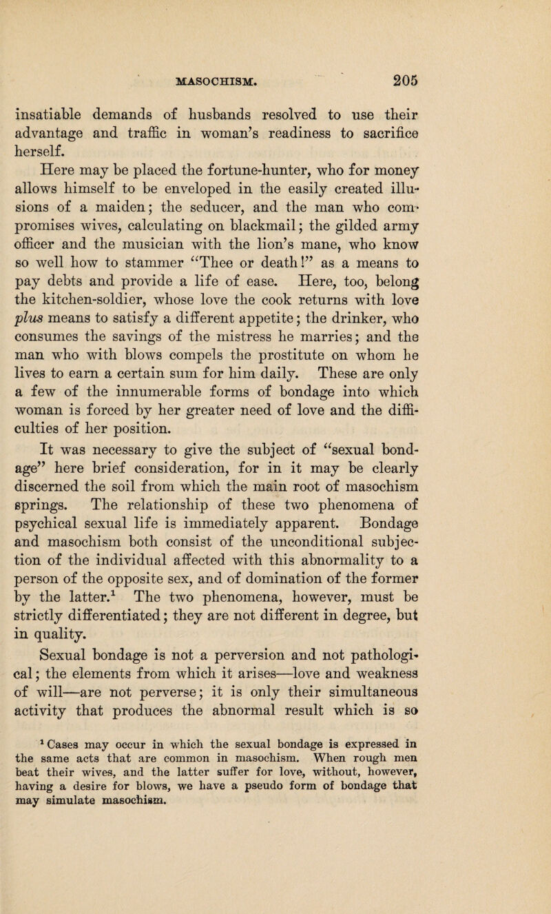 insatiable demands of husbands resolved to use their advantage and traffic in woman’s readiness to sacrifice herself. Here may be placed the fortune-hunter, who for money allows himself to be enveloped in the easily created illu¬ sions of a maiden; the seducer, and the man who com¬ promises wives, calculating on blackmail; the gilded army officer and the musician with the lion’s mane, who know so well how to stammer “Thee or death!” as a means to pay debts and provide a life of ease. Here, too, belong the kitchen-soldier, whose love the cook returns with love plus means to satisfy a different appetite; the drinker, who consumes the savings of the mistress he marries; and the man who with blows compels the prostitute on whom he lives to earn a certain sum for him daily. These are only a few of the innumerable forms of bondage into which woman is forced by her greater need of love and the diffi¬ culties of her position. It was necessary to give the subject of “sexual bond¬ age” here brief consideration, for in it may be clearly discerned the soil from which the main root of masochism springs. The relationship of these two phenomena of psychical sexual life is immediately apparent. Bondage and masochism both consist of the unconditional subjec¬ tion of the individual affected with this abnormality to a person of the opposite sex, and of domination of the former by the latter.1 The two phenomena, however, must be strictly differentiated; they are not different in degree, but in quality. Sexual bondage is not a perversion and not pathologi¬ cal ; the elements from which it arises—love and weakness of will—are not perverse; it is only their simultaneous activity that produces the abnormal result which is so 1 Cases may occur in which the sexual bondage is expressed in the same acts that are common in masochism. When rough men beat their wives, and the latter suffer for love, without, however, having a desire for blows, we have a pseudo form of bondage that may simulate masochism.
