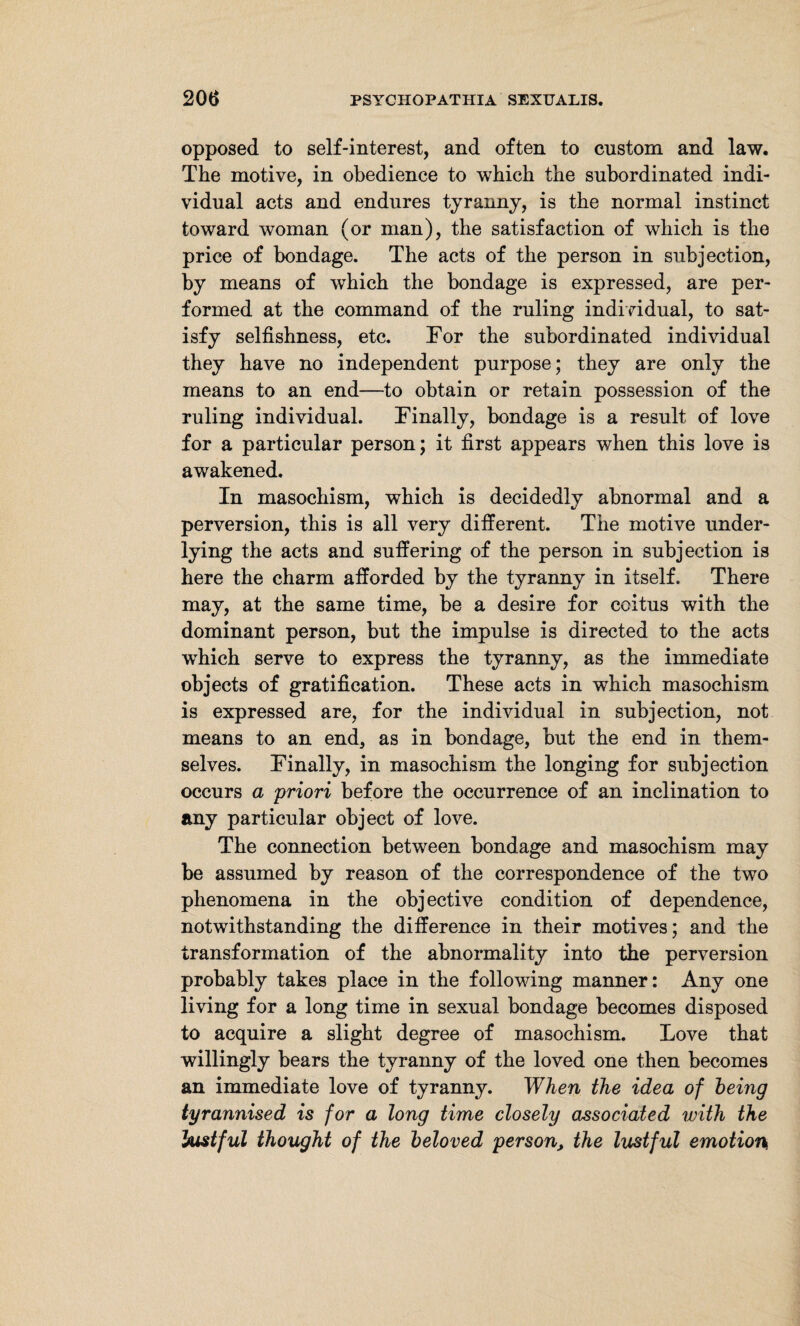 opposed to self-interest, and often to custom and law. The motive, in obedience to which the subordinated indi¬ vidual acts and endures tyranny, is the normal instinct toward woman (or man), the satisfaction of which is the price of bondage. The acts of the person in subjection, by means of which the bondage is expressed, are per¬ formed at the command of the ruling individual, to sat¬ isfy selfishness, etc. For the subordinated individual they have no independent purpose; they are only the means to an end—to obtain or retain possession of the ruling individual. Finally, bondage is a result of love for a particular person; it first appears when this love is awakened. In masochism, which is decidedly abnormal and a perversion, this is all very different. The motive under¬ lying the acts and suffering of the person in subjection is here the charm afforded by the tyranny in itself. There may, at the same time, be a desire for coitus with the dominant person, but the impulse is directed to the acts which serve to express the tyranny, as the immediate objects of gratification. These acts in which masochism is expressed are, for the individual in subjection, not means to an end, as in bondage, but the end in them¬ selves. Finally, in masochism the longing for subjection occurs a priori before the occurrence of an inclination to any particular object of love. The connection between bondage and masochism may be assumed by reason of the correspondence of the two phenomena in the objective condition of dependence, notwithstanding the difference in their motives; and the transformation of the abnormality into the perversion probably takes place in the following manner: Any one living for a long time in sexual bondage becomes disposed to acquire a slight degree of masochism. Love that willingly bears the tyranny of the loved one then becomes an immediate love of tyranny. When the idea of being tyrannised is for a long time closely associated with the lustful thought of the beloved person, the lustful emotion^