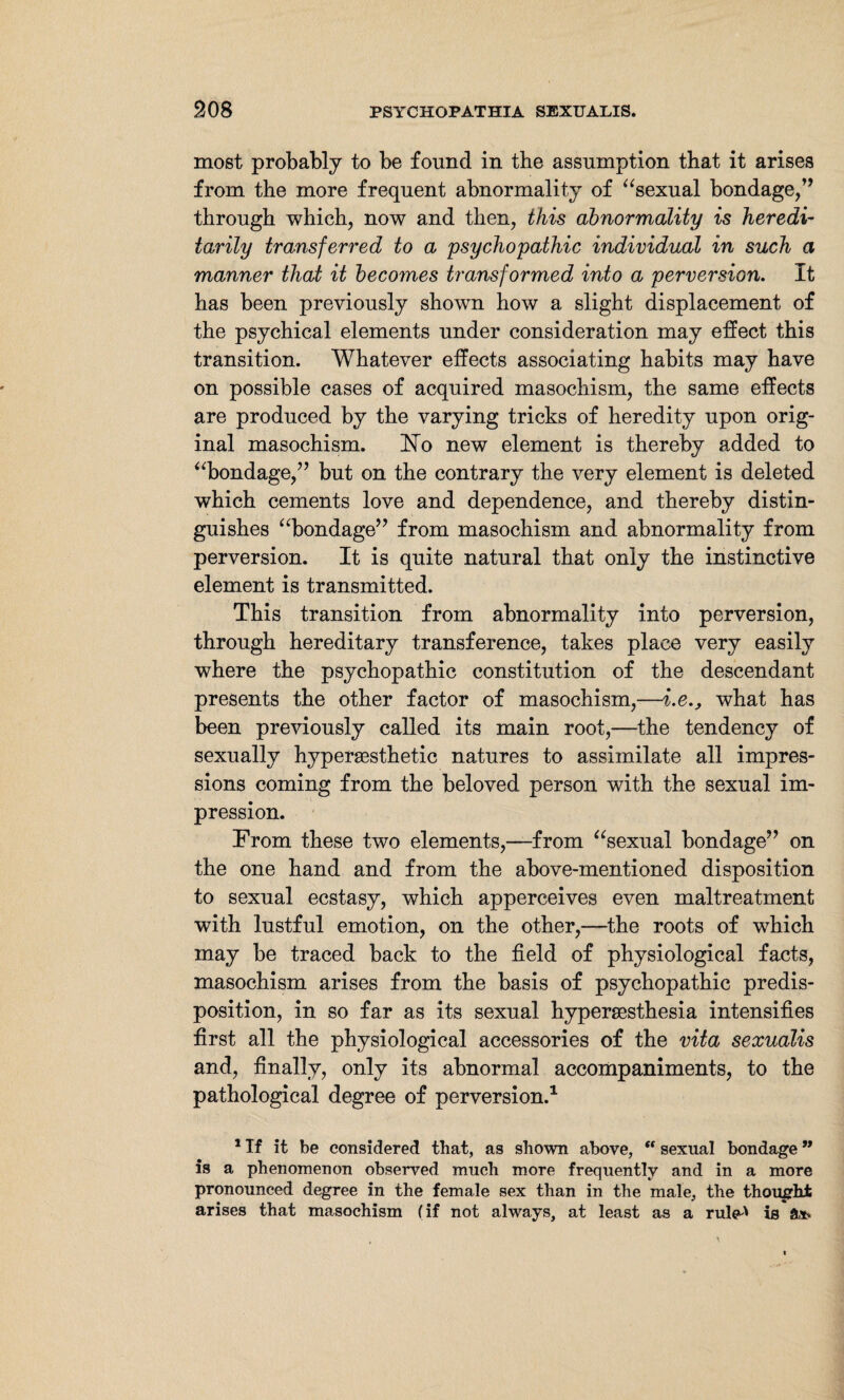most probably to be found in the assumption that it arises from the more frequent abnormality of “sexual bondage/’ through which, now and then, this abnormality is heredi¬ tarily transferred to a psychopathic individual in such a manner that it becomes transformed into a perversion. It has been previously shown how a slight displacement of the psychical elements under consideration may effect this transition. Whatever effects associating habits may have on possible cases of acquired masochism, the same effects are produced by the varying tricks of heredity upon orig¬ inal masochism. ]STo new element is thereby added to “bondage,” but on the contrary the very element is deleted which cements love and dependence, and thereby distin¬ guishes “bondage” from masochism and abnormality from perversion. It is quite natural that only the instinctive element is transmitted. This transition from abnormality into perversion, through hereditary transference, takes place very easily where the psychopathic constitution of the descendant presents the other factor of masochism,—i.e.} what has been previously called its main root,—the tendency of sexually hyperaesthetic natures to assimilate all impres¬ sions coming from the beloved person with the sexual im¬ pression. From these two elements,—from “sexual bondage” on the one hand and from the above-mentioned disposition to sexual ecstasy, which apperceives even maltreatment with lustful emotion, on the other,—the roots of which may be traced back to the field of physiological facts, masochism arises from the basis of psychopathic predis¬ position, in so far as its sexual hypersesthesia intensifies first all the physiological accessories of the vita sexualis and, finally, only its abnormal accompaniments, to the pathological degree of perversion.1 1 If it be considered that, as shown above, “ sexual bondage ” is a phenomenon observed much more frequently and in a more pronounced degree in the female sex than in the male, the thought arises that masochism (if not always, at least as a rule^ is ft*.