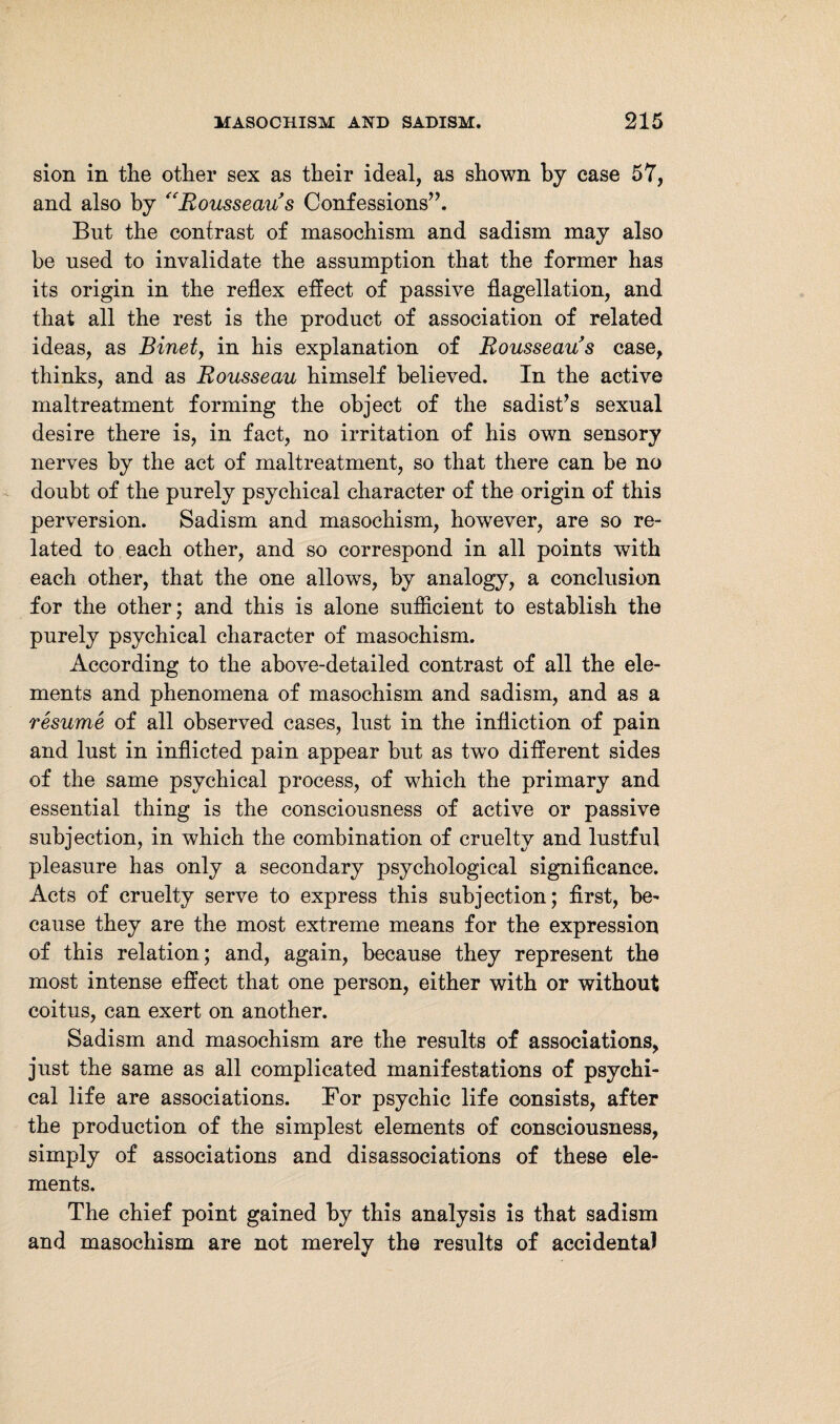 sion in the other sex as their ideal, as shown by case 57, and also by “Rousseau s Confessions”. But the contrast of masochism and sadism may also be used to invalidate the assumption that the former has its origin in the reflex effect of passive flagellation, and that all the rest is the product of association of related ideas, as Binet, in his explanation of Rousseau s case, thinks, and as Rousseau himself believed. In the active maltreatment forming the object of the sadist’s sexual desire there is, in fact, no irritation of his own sensory nerves by the act of maltreatment, so that there can be no doubt of the purely psychical character of the origin of this perversion. Sadism and masochism, however, are so re¬ lated to each other, and so correspond in all points with each other, that the one allows, by analogy, a conclusion for the other; and this is alone sufficient to establish the purely psychical character of masochism. According to the above-detailed contrast of all the ele¬ ments and phenomena of masochism and sadism, and as a resume of all observed cases, lust in the infliction of pain and lust in inflicted pain appear but as two different sides of the same psychical process, of which the primary and essential thing is the consciousness of active or passive subjection, in which the combination of cruelty and lustful pleasure has only a secondary psychological significance. Acts of cruelty serve to express this subjection; first, be¬ cause they are the most extreme means for the expression of this relation; and, again, because they represent the most intense effect that one person, either with or without coitus, can exert on another. Sadism and masochism are the results of associations, just the same as all complicated manifestations of psychi¬ cal life are associations. Eor psychic life consists, after the production of the simplest elements of consciousness, simply of associations and disassociations of these ele¬ ments. The chief point gained by this analysis is that sadism and masochism are not merely the results of accidental