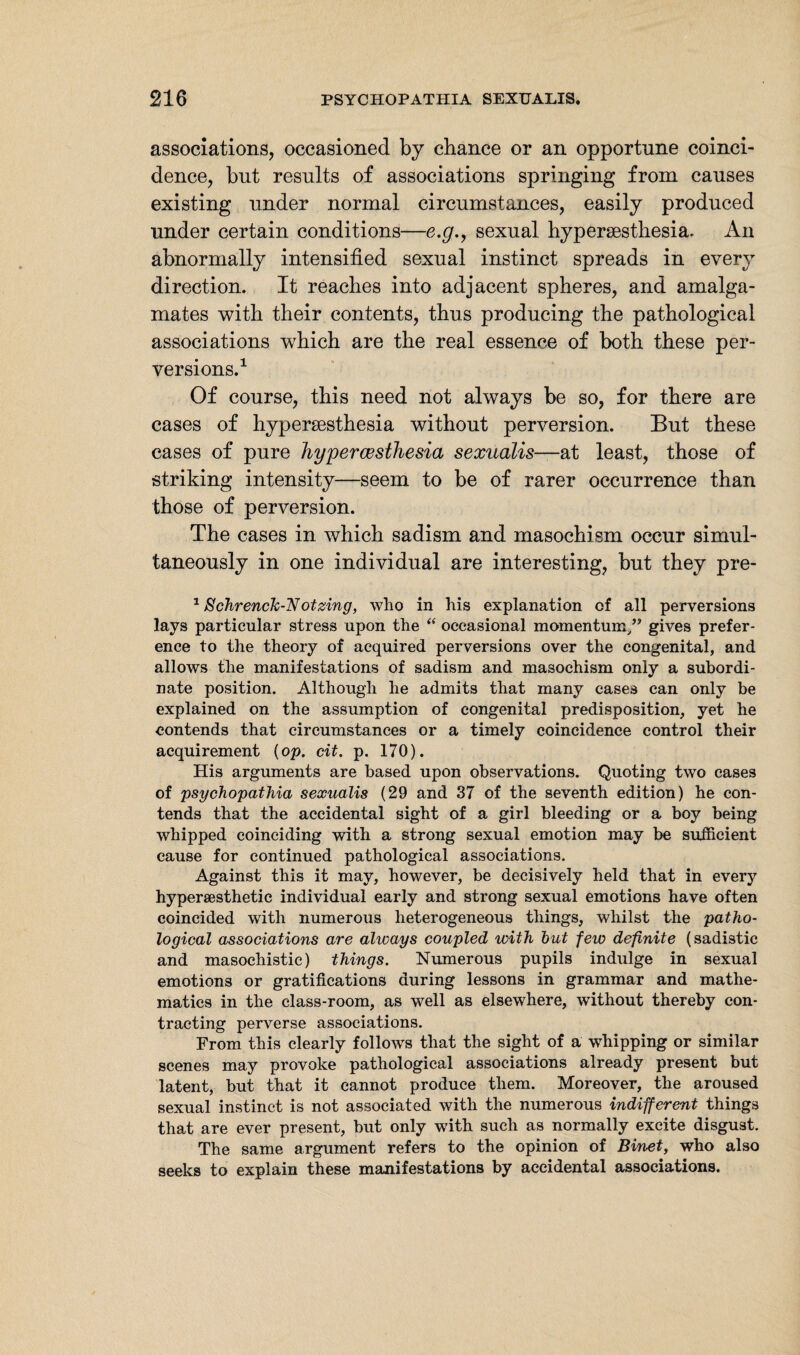 associations, occasioned by chance or an opportune coinci¬ dence, but results of associations springing from causes existing under normal circumstances, easily produced under certain conditions—e.g., sexual hypersesthesia. An abnormally intensified sexual instinct spreads in every direction. It reaches into adjacent spheres, and amalga¬ mates with their contents, thus producing the pathological associations which are the real essence of both these per¬ versions.1 Of course, this need not always be so, for there are cases of hypersesthesia without perversion. But these cases of pure hypercesthesia sexualis—at least, those of striking intensity—seem to be of rarer occurrence than those of perversion. The cases in which sadism and masochism occur simul¬ taneously in one individual are interesting, but they pre- 1 Schrenck-Notzing, who in his explanation of all perversions lays particular stress upon the “ occasional momentum/’ gives prefer¬ ence to the theory of acquired perversions over the congenital, and allows the manifestations of sadism and masochism only a subordi¬ nate position. Although he admits that many cases can only be explained on the assumption of congenital predisposition, yet he contends that circumstances or a timely coincidence control their acquirement {op. cit. p. 170). His arguments are based upon observations. Quoting two cases of psychopathia sexualis (29 and 37 of the seventh edition) he con¬ tends that the accidental sight of a girl bleeding or a boy being whipped coinciding with a strong sexual emotion may be sufficient cause for continued pathological associations. Against this it may, however, be decisively held that in every hyperaesthetic individual early and strong sexual emotions have often coincided with numerous heterogeneous things, whilst the patho¬ logical associations are always coupled with but few definite (sadistic and masochistic) things. Numerous pupils indulge in sexual emotions or gratifications during lessons in grammar and mathe¬ matics in the class-room, as well as elsewhere, without thereby con¬ tracting perverse associations. From this clearly follows that the sight of a whipping or similar scenes may provoke pathological associations already present but latent, but that it cannot produce them. Moreover, the aroused sexual instinct is not associated with the numerous indifferent things that are ever present, but only with such as normally excite disgust. The same argument refers to the opinion of Binet, who also seeks to explain these manifestations by accidental associations.