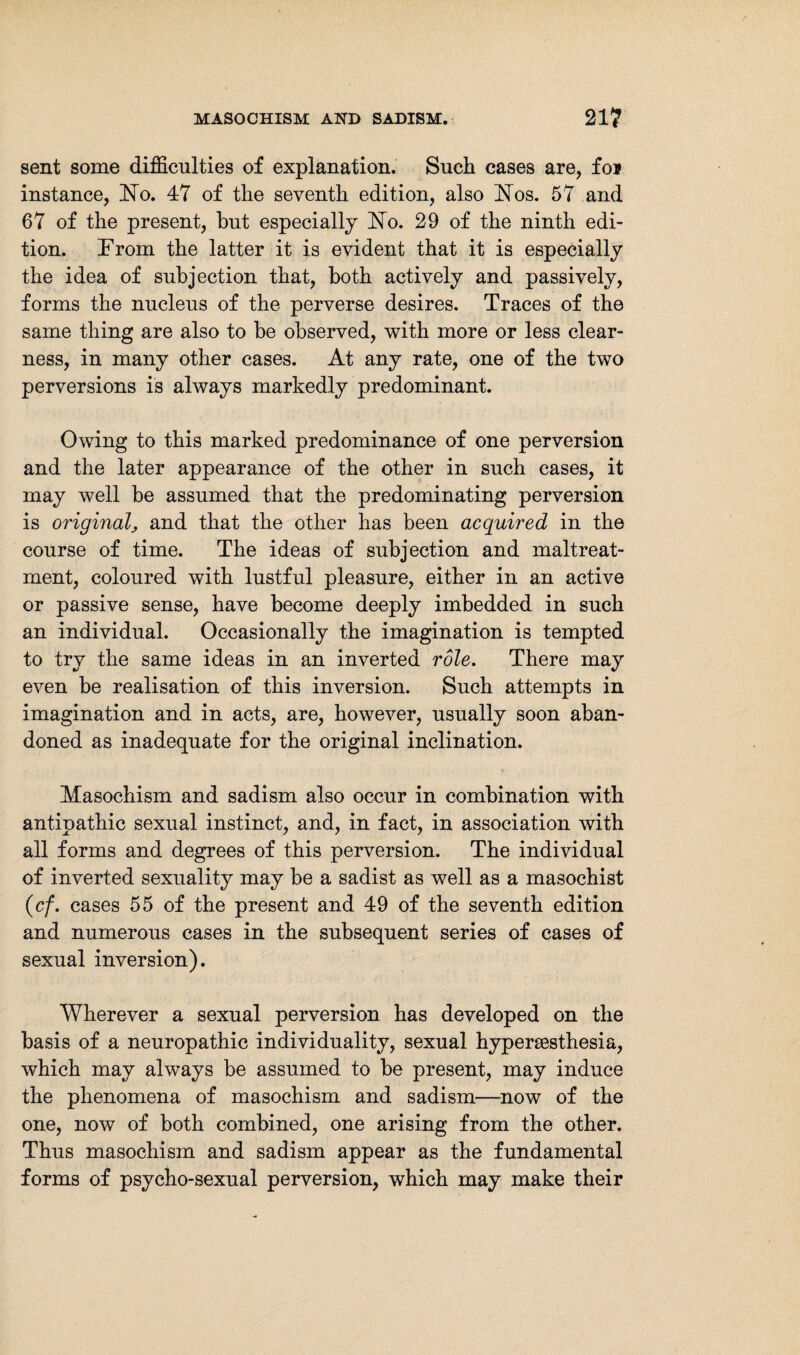 sent some difficulties of explanation. Such cases are, foj instance, No. 47 of the seventh edition, also Nos. 57 and 67 of the present, but especially No. 29 of the ninth edi¬ tion. From the latter it is evident that it is especially the idea of subjection that, both actively and passively, forms the nucleus of the perverse desires. Traces of the same thing are also to be observed, with more or less clear¬ ness, in many other cases. At any rate, one of the two perversions is always markedly predominant. Owing to this marked predominance of one perversion and the later appearance of the other in such cases, it may well be assumed that the predominating perversion is original, and that the other has been acquired in the course of time. The ideas of subjection and maltreat¬ ment, coloured with lustful pleasure, either in an active or passive sense, have become deeply imbedded in such an individual. Occasionally the imagination is tempted to try the same ideas in an inverted role. There may even be realisation of this inversion. Such attempts in imagination and in acts, are, however, usually soon aban¬ doned as inadequate for the original inclination. Masochism and sadism also occur in combination with antipathic sexual instinct, and, in fact, in association with all forms and degrees of this perversion. The individual of inverted sexuality may be a sadist as well as a masochist (cf. cases 55 of the present and 49 of the seventh edition and numerous cases in the subsequent series of cases of sexual inversion). Wherever a sexual perversion has developed on the basis of a neuropathic individuality, sexual hypersesthesia, which may always be assumed to be present, may induce the phenomena of masochism and sadism—now of the one, now of both combined, one arising from the other. Thus masochism and sadism appear as the fundamental forms of psycho-sexual perversion, which may make their