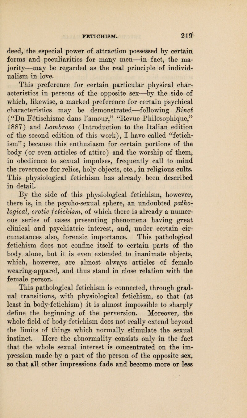 2191 deed, the especial power of attraction possessed by certain forms and peculiarities for many men—in fact, the ma¬ jority—may be regarded as the real principle of individ¬ ualism in love. This preference for certain particular physical char¬ acteristics in persons of the opposite sex—by the side of which, likewise, a marked preference for certain psychical characteristics may be demonstrated—following Binet (“Du Fetischisme dans F amour,” “Revue Philosophique,” 1887) and Lombroso (Introduction to the Italian edition of the second edition of this work), I have called “fetich- ism”; because this enthusiasm for certain portions of the body (or even articles of attire) and the worship of them, in obedience to sexual impulses, frequently call to mind the reverence for relics, holy objects, etc., in religious cults. This physiological fetichism has already been described in detail. By the side of this physiological fetichism, however, there is, in the psycho-sexual sphere, an undoubted patho¬ logical, erotic fetichism, of which there is already a numer¬ ous series of cases presenting phenomena having great clinical and psychiatric interest, and, under certain cir¬ cumstances also, forensic importance. This pathological fetichism does not confine itself to certain parts of the body alone, but it is even extended to inanimate objects, which, however, are almost always articles of female wearing-apparel, and thus stand in close relation with the female person. This pathological fetichism is connected, through grad¬ ual transitions, with physiological fetichism, so that (at least in body-fetichism) it is almost impossible to sharply define the beginning of the perversion. Moreover, the whole field of body-fetichism does not really extend beyond the limits of things which normally stimulate the sexual instinct. Here the abnormality consists only in the fact that the whole sexual interest is concentrated on the im¬ pression made by a part of the person of the opposite sex, so that all other impressions fade and become more or less