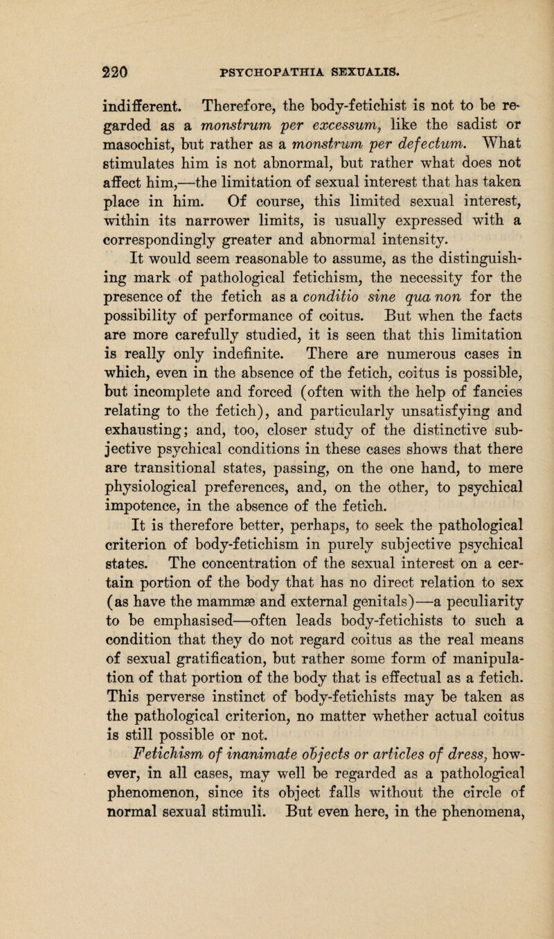 indifferent. Therefore, the body-fetichist is not to he re- garded as a monstrum per excessum, like the sadist or masochist, but rather as a monstrum per defectum. What stimulates him is not abnormal, hut rather what does not affect him,—the limitation of sexual interest that has taken place in him. Of course, this limited sexual interest, within its narrower limits, is usually expressed with a correspondingly greater and abnormal intensity. It would seem reasonable to assume, as the distinguish¬ ing mark of pathological fetichism, the necessity for the presence of the fetich as a conditio sine qua non for the possibility of performance of coitus. But when the facts are more carefully studied, it is seen that this limitation is really only indefinite. There are numerous cases in which, even in the absence of the fetich, coitus is possible, but incomplete and forced (often with the help of fancies relating to the fetich), and particularly unsatisfying and exhausting; and, too, closer study of the distinctive sub¬ jective psychical conditions in these cases shows that there are transitional states, passing, on the one hand, to mere physiological preferences, and, on the other, to psychical impotence, in the absence of the fetich. It is therefore better, perhaps, to seek the pathological criterion of body-fetichism in purely subjective psychical states. The concentration of the sexual interest on a cer¬ tain portion of the body that has no direct relation to sex (as have the mammae and external genitals)—a peculiarity to be emphasised—often leads body-fetichists to such a condition that they do not regard coitus as the real means of sexual gratification, but rather some form of manipula¬ tion of that portion of the body that is effectual as a fetich. This perverse instinct of body-fetichists may be taken as the pathological criterion, no matter whether actual coitus is still possible or not. Fetichism of inanimate objects or articles of dress, how¬ ever, in all cases, may well be regarded as a pathological phenomenon, since its object falls without the circle of normal sexual stimuli. But even here, in the phenomena.