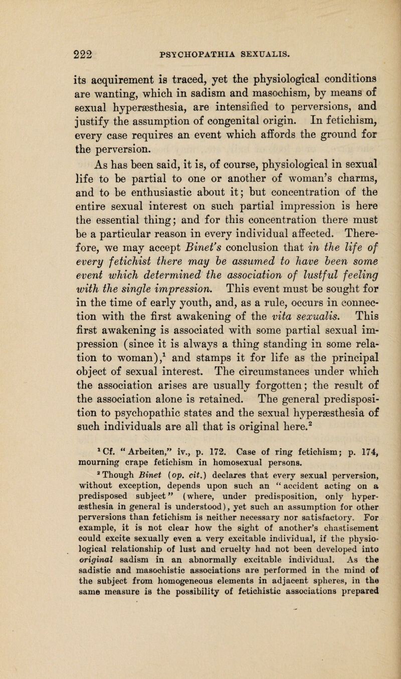 its acquirement is traced, yet the physiological conditions are wanting, which in sadism and masochism, by means of sexual hyperaesthesia, are intensified to perversions, and justify the assumption of congenital origin. In fetichism, every case requires an event which affords the ground for the perversion. As has been said, it is, of course, physiological in sexual life to be partial to one or another of woman’s charms, and to be enthusiastic about it; but concentration of the entire sexual interest on such partial impression is here the essential thing; and for this concentration there must be a particular reason in every individual affected. There¬ fore, we may accept Binetfs conclusion that in the life of every fetichist there may he assumed to have heen some event which determined the association of lustful feeling with the single impression. This event must be sought for in the time of early youth, and, as a rule, occurs in connec¬ tion with the first awakening of the vita sexualis. This first awakening is associated with some partial sexual im¬ pression (since it is always a thing standing in some rela¬ tion to woman),1 and stamps it for life as the principal object of sexual interest. The circumstances under which the association arises are usually forgotten; the result of the association alone is retained. The general predisposi¬ tion to psychopathic states and the sexual hypersesthesia of such individuals are all that is original here.2 aCf. “Arbeiten,” iv., p. 172. Case of ring fetichism; p. 174, mourning crape fetichism in homosexual persons. 2 Though Binet (op. cit.) declares that every sexual perversion, without exception, depends upon such an “ accident acting on a predisposed subject” (where, under predisposition, only hyper- sesthesia in general is understood), yet such an assumption for other perversions than fetichism is neither necessary nor satisfactory. For example, it is not clear how the sight of another’s chastisement could excite sexually even a very excitable individual, if the physio¬ logical relationship of lust and cruelty had not been developed into original sadism in an abnormally excitable individual. As the sadistic and masochistic associations are performed in the mind of the subject from homogeneous elements in adjacent spheres, in the same measure is the possibility of fetichistic associations prepared