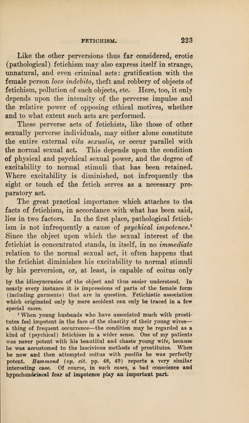 Like the other perversions thus far considered, erotic (pathological) fetichism may also express itself in strange, unnatural, and even criminal acts: gratification with the female person loco indebito, theft and robbery of objects of fetichism, pollution of such objects, etc. Here, too, it only depends upon the intensity of the perverse impulse and the relative power of opposing ethical motives, whether and to what extent such acts are performed. These perverse acts of fetichists, like those of other sexually perverse individuals, may either alone constitute the entire external vita sexualis, or occur parallel with the normal sexual act. This depends upon the condition of physical and psychical sexual power, and the degree of excitability to normal stimuli that has been retained. Where excitability is diminished, not infrequently the sight or touch of the fetich serves as a necessary pre* paratory act. The great practical importance which attaches to tha facts of fetichism, in accordance with what has been said, lies in two factors. In the first place, pathological fetich¬ ism is not infrequently a cause of psychical impotenced Since the object upon which the sexual interest of the fetichist is concentrated stands, in itself, in no immediate relation to the normal sexual act, it often happens that the fetichist diminishes his excitability to normal stimuli by his perversion, or, at least, is capable of coitus only by the idiosyncrasies of the object and thus easier understood. In nearly every instance it is impressions of parts of the female form (including garments) that are in question. Fetichistic association which originated only by mere accident can only be traced in a few special cases. 1 When young husbands who have associated much with prosti¬ tutes feel impotent in the face of the chastity of their young wdves— a thing of frequent occurrence—the condition may be regarded as a kind of (psychical) fetichism in a wider sense. One of my patients was never potent writh his beautiful and chaste young wife, because he was accustomed to the lascivious methods of prostitutes. When he now and then attempted coitus with puellis he was perfectly potent. Hammond (op. cit. pp. 48, 49) reports a very similar interesting case. Of course, in such cases, a bad conscience and hypochondriacal fear of impotence play an important part.