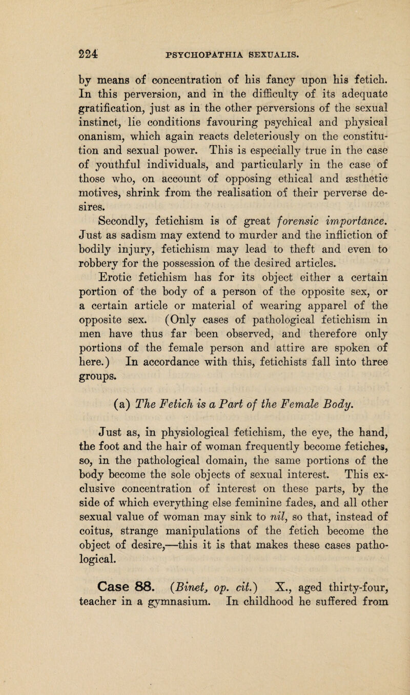 by means of concentration of bis fancy upon bis feticb. In this perversion, and in the difficulty of its adequate gratification, just as in the other perversions of the sexual instinct, lie conditions favouring psychical and physical onanism, which again reacts deleteriously on the constitu¬ tion and sexual power. This is especially true in the case of youthful individuals, and particularly in the case of those who, on account of opposing ethical and aesthetic motives, shrink from the realisation of their perverse de¬ sires. Secondly, fetichism is of great forensic importance. Just as sadism may extend to murder and the infliction of bodily injury, fetichism may lead to theft and even to robbery for the possession of the desired articles. Erotic fetichism has for its object either a certain portion of the body of a person of the opposite sex, or a certain article or material of wearing apparel of the opposite sex. (Only cases of pathological fetichism in men have thus far been observed, and therefore only portions of the female person and attire are spoken of here.) In accordance with this, fetichists fall into three groups. (a) The Fetich is a Part of the Female Body. Just as, in physiological fetichism, the eye, the hand, the foot and the hair of woman frequently become fetiches, so, in the pathological domain, the same portions of the body become the sole objects of sexual interest. This ex¬ clusive concentration of interest on these parts, by the side of which everything else feminine fades, and all other sexual value of woman may sink to nil, so that, instead of coitus, strange manipulations of the fetich become the object of desire,—this it is that makes these cases patho¬ logical. Case 88. {Binet, op. cit.) X., aged thirty-four, teacher in a gymnasium. In childhood he suffered from
