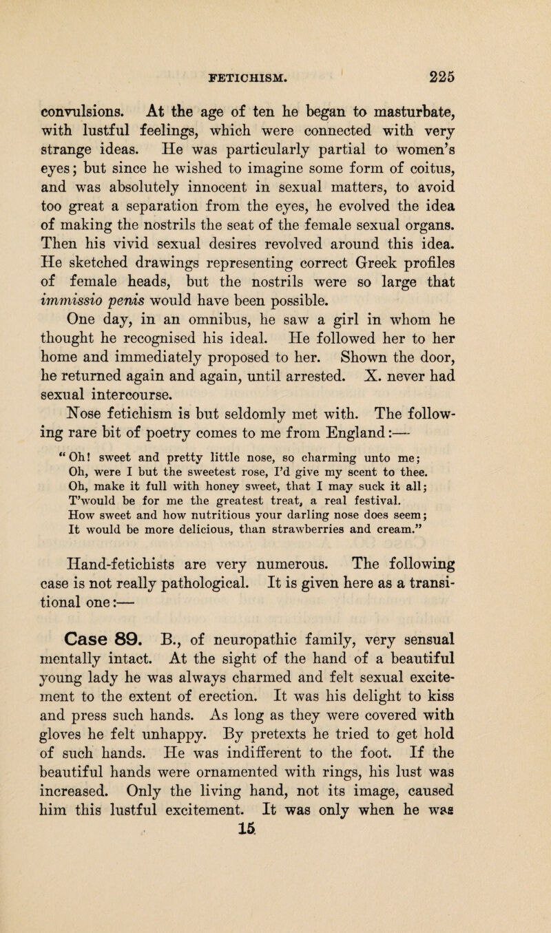 convulsions. At the age of ten he began to masturbate, with lustful feelings, which were connected with very strange ideas. He was particularly partial to women’s eyes; but since he wished to imagine some form of coitus, and was absolutely innocent in sexual matters, to avoid too great a separation from the eyes, he evolved the idea of making the nostrils the seat of the female sexual organs. Then his vivid sexual desires revolved around this idea. He sketched drawings representing correct Greek profiles of female heads, but the nostrils were so large that immissio penis would have been possible. One day, in an omnibus, he saw a girl in whom he thought he recognised his ideal. He followed her to her home and immediately proposed to her. Shown the door, he returned again and again, until arrested. X. never had sexual intercourse. Hose fetichism is but seldomly met with. The follow¬ ing rare bit of poetry comes to me from England:— “Oh! sweet and pretty little nose, so charming unto me; Oh, were I but the sweetest rose, I’d give my scent to thee. Oh, make it full with honey sweet, that I may suck it all; T’would be for me the greatest treat, a real festival. How sweet and how nutritious your darling nose does seem; It would be more delicious, than strawberries and cream.” Hand-fetichists are very numerous. The following case is not really pathological. It is given here as a transi¬ tional one:— Case 89. B., of neuropathic family, very sensual mentally intact. At the sight of the hand of a beautiful young lady he was always charmed and felt sexual excite¬ ment to the extent of erection. It was his delight to kiss and press such hands. As long as they were covered with gloves he felt unhappy. By pretexts he tried to get hold of such hands. He was indifferent to the foot. If the beautiful hands were ornamented with rings, his lust was increased. Only the living hand, not its image, caused him this lustful excitement. It was only when he was 15