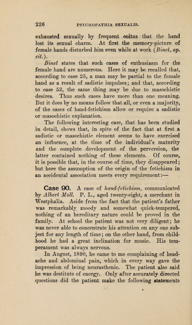exhausted sexually by frequent coitus that the hand lost its sexual charm. At first the memory-picture of female hands disturbed him even while at work (Binet, op, cit.). Binet states that such cases of enthusiasm for the female hand are numerous. Here it may he recalled that, according to case 25, a man may be partial to the female hand as a result of sadistic impulses; and that, according to case 52, the same thing may be due to masochistic desires. Thus such cases have more than one meaning. But it does by no means follow that all, or even a majority, of the cases of hand-fetichism allow or require a sadistic or masochistic explanation. The following interesting case, that has been studied in detail, shows that, in spite of the fact that at first a sadistic or masochistic element seems to have exercised an influence, at the time of the individual's maturity and the complete development of the perversion, the latter contained nothing of these elements. Of course, it is possible that, in the course of time, they disappeared; but here the assumption of the origin of the fetichism in an accidental association meets every requirement:— Case 90. A case of hand-fetichism, communicated by Albert Moll, P. L., aged twenty-eight, a merchant in Westphalia. Aside from the fact that the patient’s father was remarkably moody and somewhat quick-tempered, nothing of an hereditary nature could be proved in the family. At school the patient was not very diligent; he was never able to concentrate his attention on any one sub¬ ject for any length of time; on the other hand, from child¬ hood he had a great inclination for music. His tem¬ perament was always nervous. In August, 1890, he came to me complaining of head¬ ache and abdominal pain, which in every way gave the impression of being neurasthenic. The patient also said he was destitute of energy. Only after accurately directed questions did the patient make the following statements