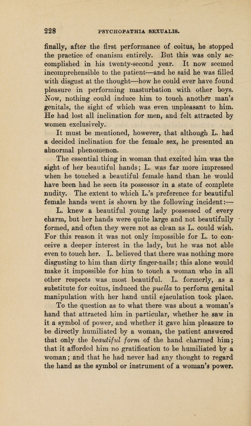 finally, after the first performance of coitus, he stopped the practice of onanism entirely. But this was only ac¬ complished in his twenty-second year. It now seemed incomprehensible to the patient—and he said he was filled with disgust at the thought—how he could ever have found pleasure in performing masturbation with other boys. JSTow, nothing could induce him to touch another man’s genitals, the sight of which was even unpleasant to him. He had lost all inclination for men, and felt attracted by women exclusively. It must be mentioned, however, that although L. had a decided inclination for the female sex, he presented an abnormal phenomenon. The essential thing in woman that excited him was the sight of her beautiful hands; L. was far more impressed when he touched a beautiful female hand than he would have been had he seen its possessor in a state of complete nudity. The extent to which L.’s preference for beautiful female hands went is shown by the following incident:— L. knew a beautiful young lady possessed of every charm, but her hands were quite large and not beautifully formed, and often they were not as clean as L. could wish. Eor this reason it was not only impossible for L. to con¬ ceive a deeper interest in the lady, but he was not able even to touch her. L. believed that there was nothing more disgusting to him than dirty finger-nails; this alone would make it impossible for him to touch a woman who in all other respects was most beautiful. L. formerly, as a substitute for coitus, induced the puella to perform genital manipulation with her hand until ejaculation took place. To the question as to what there was about a woman’s hand that attracted him in particular, whether he saw in it a symbol of power, and whether it gave him pleasure to be directly humiliated by a woman, the patient answered that only the beautiful form of the hand charmed him; that it afforded him no gratification to be humiliated by a woman; and that he had never had any thought to regard the hand as the symbol or instrument of a woman’s power.