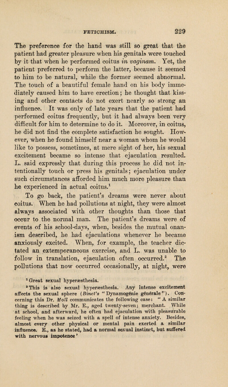 The preference for the hand was still so great that the patient had greater pleasure when his genitals were touched by it that when he performed coitus in vaginam. Yet, the patient preferred to perform the latter, because it seemed to him to be natural, while the former seemed abnormal. The touch of a beautiful female hand on his body imme¬ diately caused him to have erection; he thought that kiss¬ ing and other contacts do not exert nearly so strong an influence. It was only of late years that the patient had performed coitus frequently, but it had always been very difficult for him to determine to do it. Moreover, in coitus, he did not find the complete satisfaction he sought. How* ever, when he found himself near a woman whom he would like to possess, sometimes, at mere sight of her, his sexual excitement became so intense that ejaculation resulted. L. said expressly that during this process he did not in¬ tentionally touch or press his genitals; ejaculation under such circumstances afforded him much more pleasure than he experienced in actual coitus.1 To go back, the patient’s dreams were never about coitus. When he had pollutions at night, they were almost always associated with other thoughts than those that occur to the normal man. The patient’s dreams were of events of his school-days, when, besides the mutual onan¬ ism described, he had ejaculations whenever he became anxiously excited. When, for example, the teacher dic¬ tated an extemporaneous exercise, and L. was unable to follow in translation, ejaculation often occurred.2 The pollutions that now occurred occasionally, at night, were 1 Great sexual hypersesthesia. 3 This is also sexual hyperesthesia. Any intense excitement affects the sexual sphere (Binet’s “ Dynamog6nie g€n6rale”). Con¬ cerning this Dr. Moll communicates the following case: “A similar thing is described by Mr. E., aged twenty-seven; merchant. While at school, and afterward, he often had ejaculation with pleasurable feeling when he was seized with a spell of intense anxiety. Besides, almost every other physical or mental pain exerted a similar influence. E., as he stated, had a normal sexual instinct, but suffered with nervous impotence *