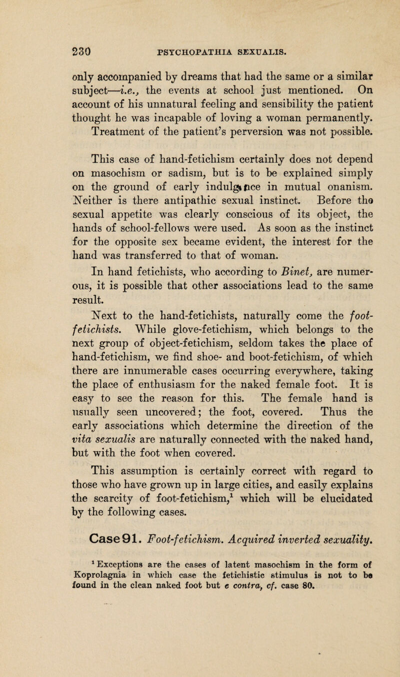 only accompanied by dreams that had the same or a similar subject—i.e., the events at school just mentioned. On account of his unnatural feeling and sensibility the patient thought he was incapable of loving a woman permanently. Treatment of the patient’s perversion was not possible. This case of hand-fetichism certainly does not depend on masochism or sadism, but is to be explained simply on the ground of early indulgince in mutual onanism. Neither is there antipathic sexual instinct. Before the sexual appetite was clearly conscious of its object, the hands of school-fellows were used. As soon as the instinct for the opposite sex became evident, the interest for the hand was transferred to that of woman. In hand fetichists, who according to Binet, are numer¬ ous, it is possible that other associations lead to the same result. Next to the hand-fetichists, naturally come the foot- fetichists. While glove-fetichism, which belongs to the next group of object-fetichism, seldom takes the place of hand-fetichism, we find shoe- and boot-fetichism, of which there are innumerable cases occurring everywhere, taking the place of enthusiasm for the naked female foot. It is easy to see the reason for this. The female hand is usually seen uncovered; the foot, covered. Thus the early associations which determine the direction of the vita sexualis are naturally connected with the naked hand, but with the foot when covered. This assumption is certainly correct with regard to those who have grown up in large cities, and easily explains the scarcity of foot-fetichism,1 which will be elucidated by the following cases. Case 91. Foot‘fetichism. Acquired inverted sexuality. 1 Exceptions are the cases of latent masochism in the form of Koprolagnia in which case the fetichistic stimulus is not to be found in the clean naked foot but e contra,, cf. case 80.