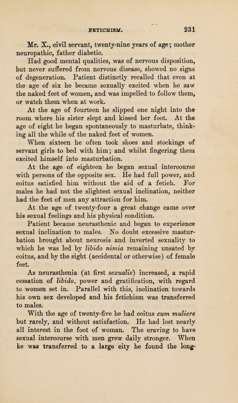 Mr. X., civil servant, twenty-nine years of age; mother neuropathic, father diabetic. Had good mental qualities, was of nervous disposition, but never suffered from nervous disease, showed no signs of degeneration. Patient distinctly recalled that even at the age of six he became sexually excited when he saw the naked feet of women, and was impelled to follow them, or watch them when at work. At the age of fourteen he slipped one night into the room where his sister slept and kissed her foot. At the age of eight he began spontaneously to masturbate, think¬ ing all the while of the naked feet of women. When sixteen he often took shoes and stockings of servant girls to bed with him; and whilst fingering them excited himself into masturbation. At the age of eighteen he began sexual intercourse with persons of the opposite sex. He had full power, and coitus satisfied him without the aid of a fetich. For males he had not the slightest sexual inclination, neither had the feet of men any attraction for him. At the age of twenty-four a great change came over his sexual feelings and his physical condition. Patient became neurasthenic and began to experience sexual inclination to males. Ho doubt excessive mastur¬ bation brought about neurosis and inverted sexuality to which he was led by libido nimia remaining unsated by coitus, and by the sight (accidental or otherwise) of female feet. As neurasthenia (at first sexualis) increased, a rapid cessation of libido, power and gratification, with regard to women set in. Parallel with this, inclination towards his own sex developed and his fetichism was transferred to males. With the age of twenty-five he had coitus cum muliere but rarely, and without satisfaction. He had lost nearly all interest in the foot of woman. The craving to have sexual intercourse with men grew daily stronger. When he was transferred to a large city he found the long-