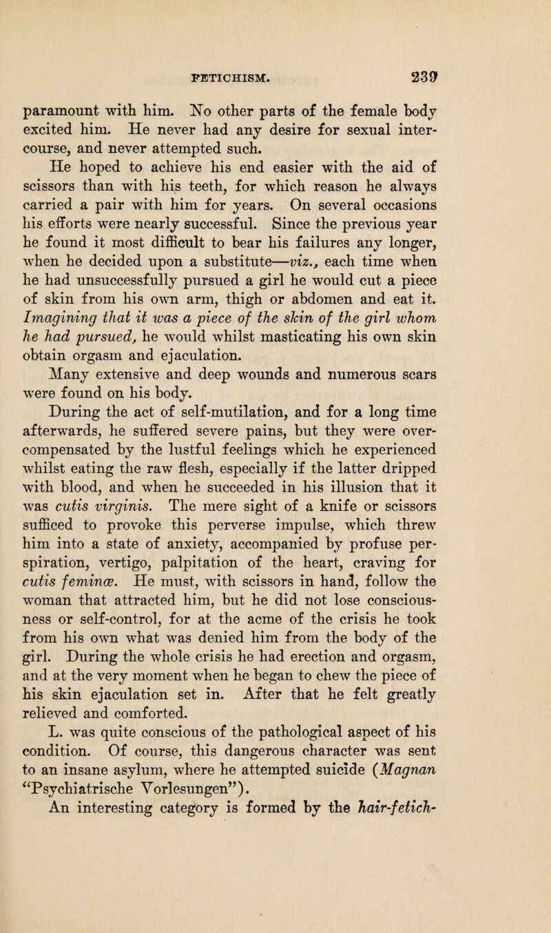 paramount with him. No other parts of the female body excited him. He never had any desire for sexual inter¬ course, and never attempted such. He hoped to achieve his end easier with the aid of scissors than with his teeth, for which reason he always carried a pair with him for years. On several occasions his efforts were nearly successful. Since the previous year he found it most difficult to bear his failures any longer, when he decided upon a substitute—viz., each time when he had unsuccessfully pursued a girl he would cut a piece of skin from his own arm, thigh or abdomen and eat it. Imagining that it was a piece of the skin of the girl whom he had pursued, he would whilst masticating his own skin obtain orgasm and ejaculation. Many extensive and deep wounds and numerous scars were found on his body. During the act of self-mutilation, and for a long time afterwards, he suffered severe pains, but they were over¬ compensated by the lustful feelings which he experienced whilst eating the raw flesh, especially if the latter dripped with blood, and when he succeeded in his illusion that it was cutis virginis. The mere sight of a knife or scissors sufficed to provoke this perverse impulse, which threw him into a state of anxiety, accompanied by profuse per¬ spiration, vertigo, palpitation of the heart, craving for cutis femince. He must, with scissors in hand, follow the woman that attracted him, but he did not lose conscious¬ ness or self-control, for at the acme of the crisis he took from his own what was denied him from the body of the girl. During the whole crisis he had erection and orgasm, and at the very moment when he began to chew the piece of his skin ejaculation set in. After that he felt greatly relieved and comforted. L. was quite conscious of the pathological aspect of his condition. Of course, this dangerous character was sent to an insane asylum, where he attempted suicide (Magnan “Psychiatrische Vorlesungen”). An interesting category is formed by the hair-fetich-